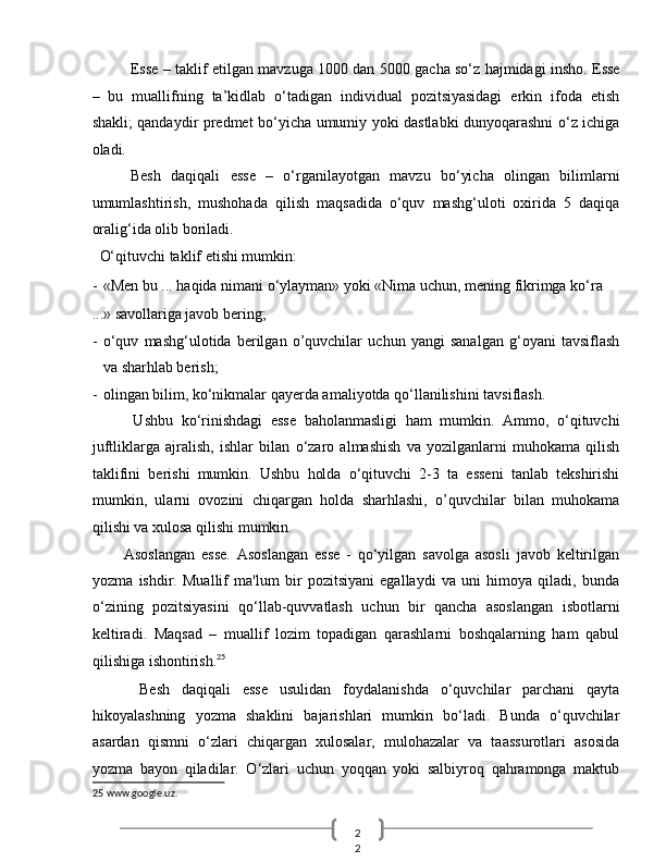 2
2  Esse – taklif etilgan mavzuga 1000 dan 5000 gacha so‘z hajmidagi insho. Esse
–   bu   muallifning   ta’kidlab   o‘tadigan   individual   pozitsiyasidagi   erkin   ifoda   etish
shakli; qandaydir predmet bo‘yicha umumiy yoki dastlabki dunyoqarashni o‘z ichiga
oladi. 
Besh   daqiqali   esse   –   o‘rganilayotgan   mavzu   bo‘yicha   olingan   bilimlarni
umumlashtirish,   mushohada   qilish   maqsadida   o‘quv   mashg‘uloti   oxirida   5   daqiqa
oralig‘ida olib boriladi. 
  O‘qituvchi taklif etishi mumkin: 
- «Men bu ... haqida nimani o‘ylayman» yoki «Nima uchun, mening fikrimga ko‘ra 
...» savollariga javob bering; 
- o‘quv   mashg‘ulotida   berilgan   o’quvchilar   uchun   yangi   sanalgan   g‘oyani   tavsiflash
va sharhlab berish; 
- olingan bilim, ko‘nikmalar qayerda amaliyotda qo‘llanilishini tavsiflash. 
          Ushbu   ko‘rinishdagi   esse   baholanmasligi   ham   mumkin.   Ammo,   o‘qituvchi
juftliklarga   ajralish,   ishlar   bilan   o‘zaro   almashish   va   yozilganlarni   muhokama   qilish
taklifini   berishi   mumkin.   Ushbu   holda   o‘qituvchi   2-3   ta   esseni   tanlab   tekshirishi
mumkin,   ularni   ovozini   chiqargan   holda   sharhlashi,   o’quvchilar   bilan   muhokama
qilishi va xulosa qilishi mumkin. 
          Asoslangan   esse.   Asoslangan   esse   -   qo‘yilgan   savolga   asosli   javob   keltirilgan
yozma   ishdir.   Muallif   ma'lum   bir   pozitsiyani   egallaydi   va   uni   himoya   qiladi,   bunda
o‘zining   pozitsiyasini   qo‘llab-quvvatlash   uchun   bir   qancha   asoslangan   isbotlarni
keltiradi.   Maqsad   –   muallif   lozim   topadigan   qarashlarni   boshqalarning   ham   qabul
qilishiga ishontirish. 25
 
        Besh   daqiqali   esse   usulidan   foydalanishda   o‘quvchilar   parchani   qayta
hikoyalashning   yozma   shaklini   bajarishlari   mumkin   bo‘ladi.   Bunda   o‘quvchilar
asardan   qismni   o‘zlari   chiqargan   xulosalar,   mulohazalar   va   taassurotlari   asosida
yozma   bayon   qiladilar.   O‘zlari   uchun   yoqqan   yoki   salbiyroq   qahramonga   maktub
25  www.google.uz.