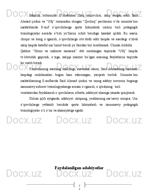 2
2  Ikkinchi   bobimizda   O`zbekiston   Xalq   yozuvchisi,   xalq   sevgan   adib   Said
Ahmad   ijodini   va   “Ufq”   romanidan   olingan   “Qochoq”   parchasini   o‘rta   umumta`lim
maktablarida   8-sinf   o’quvchilariga   qayta   hikoyalash   usulini   turli   pedagogik
texnologiyalar   asosida   o’tish   yo’llarini   ochib   berishga   harakat   qildik.   Bu   asarni
chuqur   va   keng   o`rganish,   o`quvchilarga   iste`dodli   adib   haqida   va   asardagi   o’zbek
xalqi haqida batafsil ma`lumot berish yo`llaridan biri hisoblanadi. Chunki Abdulla 
Qahhor   “Ilhom   va   mahorat   samarasi”   deb   nomlangan   taqrizida   “Ufq”   haqida
to`libtoshib   gapiradi,   o`ziga,   xalqqa   manzur   bo`lgan   asarning   fazilatlarini   taqrizda
ko`rsatib beradi. 
Yozuvchining   asarning   milliyligi,   mavzular   olami,   Said   Ahmadning   mahorati
haqidagi   mulohazalari   bugun   ham   eskirmagan,   yarqirab   turibdi.   Umumta`lim
maktablarining   8-sinflarida   Said   Ahmad   ijodini   va   uning   adabiy   merosini   bugungi
zamonaviy axborot texnologiyalariga asosan o`rganish, o`qitishning  turli
vositalaridan foydalanish o`quvchilarni, albatta, adabiyot olamiga yanada qiziqtiradi. 
Xulosa qilib aytganda, adabiyot- xalqning, yoshlarning ma’naviy ozuqasi. Uni
o’quvchilarga   yetkazib   berishda   qayta   hikoyalash   va   zamonaviy   pedagogik
texnologiyalar o’z o’rni va ahamiyatiga egadir. 
 
 
 
 
 
 
 
 
 
Foydalanilgan adabiyotlar
