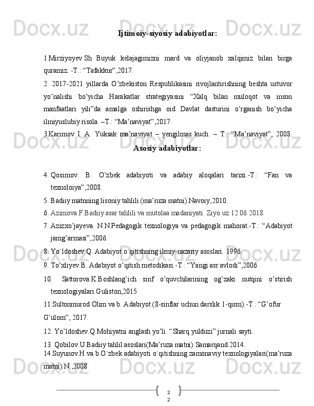 2
2  Ijtimoiy-siyosiy adabiyotlar: 
 
1.Mirziyoyev.Sh   Buyuk   kelajagimizni   mard   va   oliyjanob   xalqimiz   bilan   birga
quramiz. -T.: “Tafakkur”,2017. 
2.   2017-2021   yillarda   O’zbekiston   Respublikasini   rivojlantirishning   beshta   ustuvor
yo’nalishi   bo’yicha   Harakatlar   strategiyasini   “Xalq   bilan   muloqot   va   inson
manfaatlari   yili”da   amalga   oshirishga   oid   Davlat   dasturini   o’rganish   bo’yicha
ilmiyuslubiy risola. –T.: “Ma’naviyat”,2017. 
3.Karimov   I.   A.   Yuksak   ma’naviyat   –   yengilmas   kuch.   –   T.:   “Ma’naviyat”,   2008.
Asosiy adabiyotlar: 
 
4. Qosimov.   B.   O’zbek   adabiyoti   va   adabiy   aloqalari   tarixi.-T.:   “Fan   va
texnoloiya”,2008. 
5. Badiiy matnning lisoniy tahlili (ma’ruza matni).Navoiy,2010. 
6. Azimova.F.Badiiy asar tahlili va mutolaa madaniyati.  Ziyo.uz 12.06.2018. 
7. Azizxo’jayeva.   N.N.Pedagogik   texnologiya   va   pedagogik   mahorat.-T.:   “Adabiyot
jamg’armasi”,2006. 
8. Yo`ldoshev Q. Adabiyot o`qitishning ilmiy-nazariy asoslari.  1996. 
9. To’xliyev.B. Adabiyot o’qitish metodikasi.-T.: “Yangi asr avlodi”,2006. 
10. Sattorova.K.Boshlang’ich   sinf   o’quvchilarining   og’zaki   nutqini   o’stirish
texnologiyalari.Guliston,2015 
11.Sultonmurod Olim va b. Adabiyot (8-sinflar uchun darslik 1-qism).-T.: “G’ofur 
G’ulom”, 2017. 
12. Yo’ldoshev.Q.Mohiyatni anglash yo’li.  “Sharq yulduzi” jurnali   sayti. 
13. Qobilov.U.Badiiy tahlil asoslari(Ma’ruza matni).Samarqand.2014. 
14.Suyunov.H.va b.O`zbek adabiyoti o`qitishning zamonaviy texnologiyalari(ma’ruza
matni).N.,2008