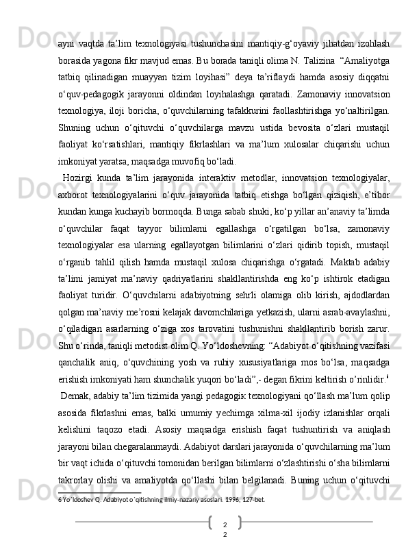 2
2  ayni   vaqtda   ta’lim   texnologiyasi   tushunchasini   mantiqiy-g‘oyaviy   jihatdan   izohlash
borasida yagona fikr mavjud emas. Bu borada taniqli olima N. Talizina  “Amaliyotga
tatbiq   qilinadigan   muayyan   tizim   loyihasi”   deya   ta’riflaydi   hamda   asosiy   diqqatni
o‘quv-pedagogik   jarayonni   oldindan   loyihalashga   qaratadi.   Zamonaviy   innovatsion
texnologiya,  iloji   boricha,   o‘quvchilarning   tafakkurini   faollashtirishga   yo‘naltirilgan.
Shuning   uchun   o‘qituvchi   o‘quvchilarga   mavzu   ustida   bevosita   o‘zlari   mustaqil
faoliyat   ko‘rsatishlari,   mantiqiy   fikrlashlari   va   ma’lum   xulosalar   chiqarishi   uchun
imkoniyat yaratsa, maqsadga muvofiq bo‘ladi. 
  Hozirgi   kunda   ta’lim   jarayonida   interaktiv   metodlar,   innovatsion   texnologiyalar,
axborot   texnologiyalarini   o‘quv   jarayonida   tatbiq   etishga   bo‘lgan   qiziqish,   e’tibor
kundan kunga kuchayib bormoqda. Bunga sabab shuki, ko‘p yillar an’anaviy ta’limda
o‘quvchilar   faqat   tayyor   bilimlarni   egallashga   o‘rgatilgan   bo‘lsa,   zamonaviy
texnologiyalar   esa   ularning   egallayotgan   bilimlarini   o‘zlari   qidirib   topish,   mustaqil
o‘rganib   tahlil   qilish   hamda   mustaqil   xulosa   chiqarishga   o‘rgatadi.   Maktab   adabiy
ta’limi   jamiyat   ma’naviy   qadriyatlarini   shakllantirishda   eng   ko‘p   ishtirok   etadigan
faoliyat   turidir.   O‘quvchilarni   adabiyotning   sehrli   olamiga   olib   kirish,   ajdodlardan
qolgan ma’naviy me’rosni kelajak davomchilariga yetkazish, ularni asrab-avaylashni,
o‘qiladigan   asarlarning   o‘ziga   xos   tarovatini   tushunishni   shakllantirib   borish   zarur.
Shu o‘rinda, taniqli metodist olim Q. Yo‘ldoshevning: “Adabiyot o‘qitishning vazifasi
qanchalik   aniq,   o‘quvchining   yosh   va   ruhiy   xususiyatlariga   mos   bo‘lsa,   maqsadga
erishish imkoniyati ham shunchalik yuqori bo‘ladi”,- degan fikrini keltirish o’rinlidir. 6
 D е m а k,  а d а biy t а ’lim tizimid а  yangi p е d а g о gi к  t ех n о l о giyani qo‘llash m а ’lum q о lip
а s о sid а   fikrl а shni   em а s,   b а lki   umumiy   y е chimg а   х ilm а - х il   ij о diy   izl а nishl а r   orqali
k е lishini   t а q о z о   et а di.   А s о siy   maqsadg а   erishish   faqat   tushuntirish   v а   aniql а sh
j а r а yoni bil а n ch е g а r а l а nm а ydi. Ad а biyot d а rsl а ri j а r а yonid а  o‘quvchil а rning m а ’lum
bir vaqt ichid а  o‘qituvchi t о m о nid а n b е rilg а n biliml а rni o‘zl а shtirishi o‘sh а  biliml а rni
t а kr о rl а y   о lishi   v а   а m а liyotd а   qo‘llashi   bil а n   b е lgil а n а di.   Buning   uchun   o‘qituvchi
6  Yo`ldoshev Q. Adabiyot o`qitishning ilmiy-nazariy asoslari. 1996, 127-bet.