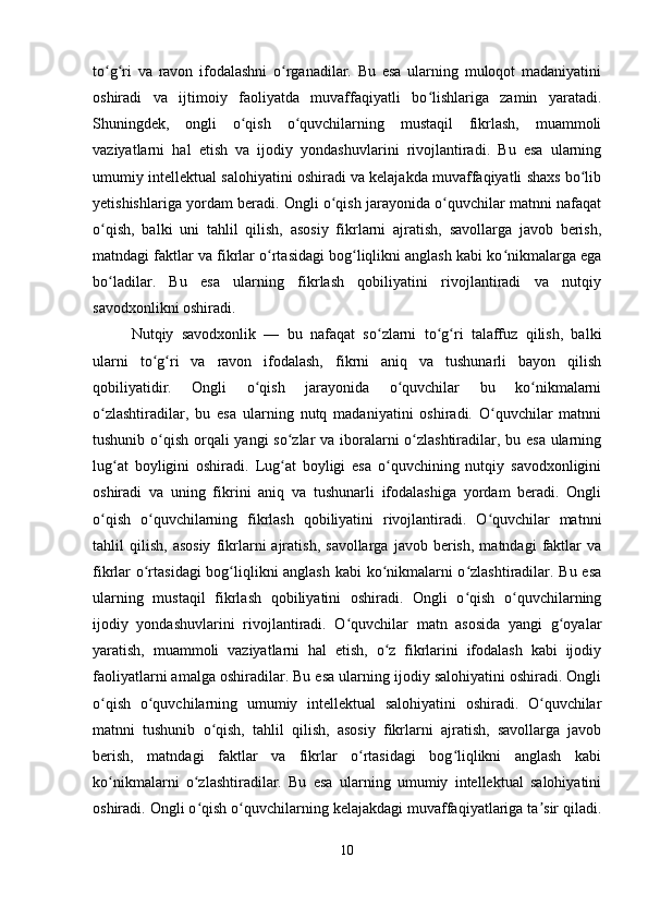 to g ri   va   ravon   ifodalashni   o rganadilar.   Bu   esa   ularning   muloqot   madaniyatiniʻ ʻ ʻ
oshiradi   va   ijtimoiy   faoliyatda   muvaffaqiyatli   bo lishlariga   zamin   yaratadi.	
ʻ
Shuningdek,   ongli   o qish   o quvchilarning   mustaqil   fikrlash,   muammoli	
ʻ ʻ
vaziyatlarni   hal   etish   va   ijodiy   yondashuvlarini   rivojlantiradi.   Bu   esa   ularning
umumiy intellektual salohiyatini oshiradi va kelajakda muvaffaqiyatli shaxs bo lib	
ʻ
yetishishlariga yordam beradi. Ongli o qish jarayonida o quvchilar matnni nafaqat	
ʻ ʻ
o qish,   balki   uni   tahlil   qilish,   asosiy   fikrlarni   ajratish,   savollarga   javob   berish,	
ʻ
matndagi faktlar va fikrlar o rtasidagi bog liqlikni anglash kabi ko nikmalarga ega	
ʻ ʻ ʻ
bo ladilar.   Bu   esa   ularning   fikrlash   qobiliyatini   rivojlantiradi   va   nutqiy	
ʻ
savodxonlikni oshiradi.
Nutqiy   savodxonlik   —   bu   nafaqat   so zlarni   to g ri   talaffuz   qilish,   balki	
ʻ ʻ ʻ
ularni   to g ri   va   ravon   ifodalash,   fikrni   aniq   va   tushunarli   bayon   qilish	
ʻ ʻ
qobiliyatidir.   Ongli   o qish   jarayonida   o quvchilar   bu   ko nikmalarni	
ʻ ʻ ʻ
o zlashtiradilar,   bu   esa   ularning   nutq   madaniyatini   oshiradi.   O quvchilar   matnni	
ʻ ʻ
tushunib o qish orqali yangi so zlar va iboralarni  o zlashtiradilar, bu esa ularning	
ʻ ʻ ʻ
lug at   boyligini   oshiradi.   Lug at   boyligi   esa   o quvchining   nutqiy   savodxonligini	
ʻ ʻ ʻ
oshiradi   va   uning   fikrini   aniq   va   tushunarli   ifodalashiga   yordam   beradi.   Ongli
o qish   o quvchilarning   fikrlash   qobiliyatini   rivojlantiradi.   O quvchilar   matnni	
ʻ ʻ ʻ
tahlil   qilish,   asosiy   fikrlarni   ajratish,   savollarga   javob   berish,   matndagi   faktlar   va
fikrlar o rtasidagi  bog liqlikni anglash kabi ko nikmalarni o zlashtiradilar. Bu esa	
ʻ ʻ ʻ ʻ
ularning   mustaqil   fikrlash   qobiliyatini   oshiradi.   Ongli   o qish   o quvchilarning	
ʻ ʻ
ijodiy   yondashuvlarini   rivojlantiradi.   O quvchilar   matn   asosida   yangi   g oyalar	
ʻ ʻ
yaratish,   muammoli   vaziyatlarni   hal   etish,   o z   fikrlarini   ifodalash   kabi   ijodiy	
ʻ
faoliyatlarni amalga oshiradilar. Bu esa ularning ijodiy salohiyatini oshiradi. Ongli
o qish   o quvchilarning   umumiy   intellektual   salohiyatini   oshiradi.   O quvchilar	
ʻ ʻ ʻ
matnni   tushunib   o qish,   tahlil   qilish,   asosiy   fikrlarni   ajratish,   savollarga   javob	
ʻ
berish,   matndagi   faktlar   va   fikrlar   o rtasidagi   bog liqlikni   anglash   kabi	
ʻ ʻ
ko nikmalarni   o zlashtiradilar.   Bu   esa   ularning   umumiy   intellektual   salohiyatini	
ʻ ʻ
oshiradi. Ongli o qish o quvchilarning kelajakdagi muvaffaqiyatlariga ta sir qiladi.	
ʻ ʻ ʼ
10 