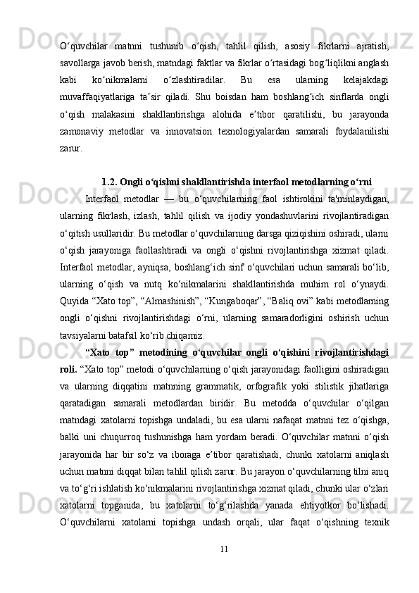 O quvchilar   matnni   tushunib   o qish,   tahlil   qilish,   asosiy   fikrlarni   ajratish,ʻ ʻ
savollarga javob berish, matndagi faktlar va fikrlar o rtasidagi bog liqlikni anglash	
ʻ ʻ
kabi   ko nikmalarni   o zlashtiradilar.   Bu   esa   ularning   kelajakdagi	
ʻ ʻ
muvaffaqiyatlariga   ta sir   qiladi.   Shu   boisdan   ham   boshlang ich   sinflarda   ongli	
ʼ ʻ
o qish   malakasini   shakllantirishga   alohida   e tibor   qaratilishi,   bu   jarayonda	
ʻ ʼ
zamonaviy   metodlar   va   innovatsion   texnologiyalardan   samarali   foydalanilishi
zarur. 
1.2.  Ongli o qishni shakllantirishda interfaol metodlarning o rni	
ʻ ʻ
Interfaol   metodlar   —   bu   o‘quvchilarning   faol   ishtirokini   ta'minlaydigan,
ularning   fikrlash,   izlash,   tahlil   qilish   va   ijodiy   yondashuvlarini   rivojlantiradigan
o‘qitish usullaridir. Bu metodlar o‘quvchilarning darsga qiziqishini oshiradi, ularni
o‘qish   jarayoniga   faollashtiradi   va   ongli   o‘qishni   rivojlantirishga   xizmat   qiladi.
Interfaol  metodlar, ayniqsa,   boshlang‘ich sinf   o‘quvchilari   uchun samarali  bo‘lib,
ularning   o‘qish   va   nutq   ko‘nikmalarini   shakllantirishda   muhim   rol   o‘ynaydi.
Quyida “Xato top”, “Almashinish”, “Kungaboqar”, “Baliq ovi” kabi metodlarning
ongli   o‘qishni   rivojlantirishdagi   o‘rni,   ularning   samaradorligini   oshirish   uchun
tavsiyalarni batafsil ko‘rib chiqamiz.
“ Xato   top ”   metodining   o‘quvchilar   ongli   o‘qishini   rivojlantirishdagi
roli .   “Xato top” metodi o‘quvchilarning o‘qish jarayonidagi faolligini oshiradigan
va   ularning   diqqatini   matnning   grammatik,   orfografik   yoki   stilistik   jihatlariga
qaratadigan   samarali   metodlardan   biridir.   Bu   metodda   o‘quvchilar   o‘qilgan
matndagi   xatolarni   topishga   undaladi,   bu   esa   ularni   nafaqat   matnni   tez   o‘qishga,
balki   uni   chuqurroq   tushunishga   ham   yordam   beradi.   O‘quvchilar   matnni   o‘qish
jarayonida   har   bir   so‘z   va   iboraga   e’tibor   qaratishadi,   chunki   xatolarni   aniqlash
uchun matnni diqqat bilan tahlil qilish zarur. Bu jarayon o‘quvchilarning tilni aniq
va to‘g‘ri ishlatish ko‘nikmalarini rivojlantirishga xizmat qiladi, chunki ular o‘zlari
xatolarni   topganida,   bu   xatolarni   to‘g‘rilashda   yanada   ehtiyotkor   bo‘lishadi.
O‘quvchilarni   xatolarni   topishga   undash   orqali,   ular   faqat   o‘qishning   texnik
11 