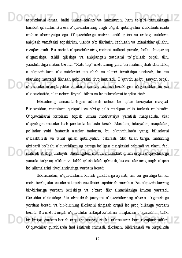 aspektlarini   emas,   balki   uning   ma’no   va   mazmunini   ham   to‘g‘ri   tushunishga
harakat qiladilar. Bu esa o‘quvchilarning ongli o‘qish qobiliyatini shakllantirishda
muhim   ahamiyatga   ega.   O‘quvchilarga   matnni   tahlil   qilish   va   undagi   xatolarni
aniqlash  vazifasini   topshirish,  ularda  o‘z  fikrlarini  izohlash   va  izlanishlar  qilishni
rivojlantiradi.   Bu   metod   o‘quvchilarning   matnni   nafaqat   yuzaki,   balki   chuqurroq
o‘rganishga,   tahlil   qilishga   va   aniqlangan   xatolarni   to‘g‘rilash   orqali   tilni
yaxshilashga imkon beradi. “Xato top” metodining yana bir muhim jihati shundaki,
u   o‘quvchilarni   o‘z   xatolarini   tan   olish   va   ularni   tuzatishga   undaydi,   bu   esa
ularning mustaqil fikrlash qobiliyatini rivojlantiradi. O‘quvchilar bu jarayon orqali
o‘z xatolarini anglaydilar va ularni qanday tuzatish kerakligini o‘rganadilar, bu esa
o‘z navbatida, ular uchun foydali bilim va ko‘nikmalarni taqdim etadi.
Metodning   samaradorligini   oshirish   uchun   bir   qator   tavsiyalar   mavjud.
Birinchidan,   matnlarni   qiziqarli   va   o‘ziga   jalb   etadigan   qilib   tanlash   muhimdir.
O‘quvchilarni   xatolarni   topish   uchun   motivatsiya   yaratish   maqsadida,   ular
o‘qiydigan   matnlar   turli   janrlarda   bo‘lishi   kerak.   Masalan,   hikoyalar,   maqolalar,
po‘latlar   yoki   fantastik   asarlar   tanlansa,   bu   o‘quvchilarda   yangi   bilimlarni
o‘zlashtirish   va   tahlil   qilish   qobiliyatini   oshiradi.   Shu   bilan   birga,   matnning
qiziqarli bo‘lishi o‘quvchilarning darsga bo‘lgan qiziqishini oshiradi va ularni faol
ishtirok etishga undaydi. Shuningdek, matnni murakkab qilish orqali o‘quvchilarga
yanada ko‘proq e’tibor va tahlil qilish talab qilinadi, bu esa ularning ongli o‘qish
ko‘nikmalarini rivojlantirishga yordam beradi.
Ikkinchidan, o‘quvchilarni kichik guruhlarga ajratib, har bir guruhga bir xil
matn berib, ular xatolarni topish vazifasini topshirish mumkin. Bu o‘quvchilarning
bir-birlariga   yordam   berishiga   va   o‘zaro   fikr   almashishiga   imkon   yaratadi.
Guruhlar   o‘rtasidagi   fikr   almashish   jarayoni   o‘quvchilarning   o‘zaro   o‘rganishiga
yordam   beradi   va   bir-birining   fikrlarini   tinglash   orqali   ko‘proq   bilishga   yordam
beradi. Bu metod orqali o‘quvchilar nafaqat xatolarni aniqlashni o‘rganadilar, balki
bir-biriga yordam berish orqali jamoaviy ish ko‘nikmalarini ham rivojlantiradilar.
O‘quvchilar   guruhlarda   faol   ishtirok   etishadi,   fikrlarini   bildirishadi   va   birgalikda
12 