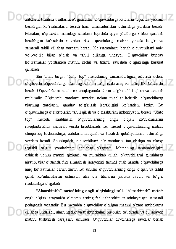 xatolarni tuzatish usullarini o‘rganadilar. O‘quvchilarga xatolarni topishda yordam
beradigan   ko‘rsatmalarni   berish   ham   samaradorlikni   oshirishga   yordam   beradi.
Masalan,   o‘qituvchi   matndagi   xatolarni   topishda   qaysi   jihatlarga   e’tibor   qaratish
kerakligini   ko‘rsatishi   mumkin.   Bu   o‘quvchilarga   matnni   yanada   to‘g‘ri   va
samarali   tahlil   qilishga   yordam   beradi.   Ko‘rsatmalarni   berish   o‘quvchilarni   aniq
yo‘l-yo‘riq   bilan   o‘qish   va   tahlil   qilishga   undaydi.   O‘quvchilar   bunday
ko‘rsatmalar   yordamida   matnni   izchil   va   tizimli   ravishda   o‘rganishga   harakat
qilishadi.
Shu   bilan   birga,   “Xato   top”   metodining   samaradorligini   oshirish   uchun
o‘qituvchi   o‘quvchilarga   ularning   xatolari   to‘g‘risida   aniq   va   to‘liq   fikr   bildirishi
kerak. O‘quvchilarni  xatolarini  aniqlaganida ularni  to‘g‘ri  tahlil  qilish va tuzatish
muhimdir.   O‘qituvchi   xatolarni   tuzatish   uchun   misollar   keltirib,   o‘quvchilarga
ularning   xatolarini   qanday   to‘g‘rilash   kerakligini   ko‘rsatishi   lozim.   Bu
o‘quvchilarga o‘z xatolarini tahlil qilish va o‘zlashtirish imkoniyatini beradi. “Xato
top”   metodi,   shubhasiz,   o‘quvchilarning   ongli   o‘qish   ko‘nikmalarini
rivojlantirishda   samarali   vosita   hisoblanadi.   Bu   metod   o‘quvchilarning   matnni
chuqurroq   tushunishiga,   xatolarni   aniqlash   va   tuzatish   qobiliyatlarini   oshirishga
yordam   beradi.   Shuningdek,   o‘quvchilarni   o‘z   xatolarini   tan   olishga   va   ularga
tegishli   to‘g‘ri   yondashuvni   topishga   o‘rgatadi.   Metodning   samaradorligini
oshirish   uchun   matnni   qiziqarli   va   murakkab   qilish,   o‘quvchilarni   guruhlarga
ajratib,   ular   o‘rtasida   fikr   almashish   jarayonini   tashkil   etish   hamda   o‘quvchilarga
aniq   ko‘rsatmalar   berish   zarur.   Bu   usullar   o‘quvchilarning   ongli   o‘qish   va   tahlil
qilish   ko‘nikmalarini   oshiradi,   ular   o‘z   fikrlarini   yanada   ravon   va   to‘g‘ri
ifodalashga o‘rgatadi.
“Almashinish”   metodining   ongli   o‘qishdagi   roli.   “Almashinish”   metodi
ongli   o‘qish   jarayonida   o‘quvchilarning   faol   ishtirokini   ta’minlaydigan   samarali
pedagogik   vositadir.   Bu   metodda   o‘quvchilar   o‘qilgan   matnni   o‘zaro   muhokama
qilishga undaladi, ularning fikr va tushunchalari bir-birini to‘ldiradi, va bu jarayon
matnni   tushunish   darajasini   oshiradi.   O‘quvchilar   bir-birlariga   savollar   berish
13 