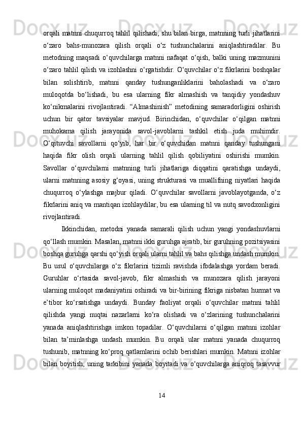 orqali matnni chuqurroq tahlil qilishadi, shu bilan birga, matnning turli jihatlarini
o‘zaro   bahs-munozara   qilish   orqali   o‘z   tushunchalarini   aniqlashtiradilar.   Bu
metodning   maqsadi   o‘quvchilarga   matnni   nafaqat   o‘qish,   balki   uning   mazmunini
o‘zaro tahlil qilish va izohlashni o‘rgatishdir. O‘quvchilar o‘z fikrlarini boshqalar
bilan   solishtirib,   matnni   qanday   tushunganliklarini   baholashadi   va   o‘zaro
muloqotda   bo‘lishadi,   bu   esa   ularning   fikr   almashish   va   tanqidiy   yondashuv
ko‘nikmalarini   rivojlantiradi.   “Almashinish”   metodining   samaradorligini   oshirish
uchun   bir   qator   tavsiyalar   mavjud.   Birinchidan,   o‘quvchilar   o‘qilgan   matnni
muhokama   qilish   jarayonida   savol-javoblarni   tashkil   etish   juda   muhimdir.
O‘qituvchi   savollarni   qo‘yib,   har   bir   o‘quvchidan   matnni   qanday   tushungani
haqida   fikr   olish   orqali   ularning   tahlil   qilish   qobiliyatini   oshirishi   mumkin.
Savollar   o‘quvchilarni   matnning   turli   jihatlariga   diqqatini   qaratishga   undaydi,
ularni   matnning   asosiy   g‘oyasi,   uning   strukturasi   va   muallifning   niyatlari   haqida
chuqurroq   o‘ylashga   majbur   qiladi.   O‘quvchilar   savollarni   javoblayotganda,   o‘z
fikrlarini aniq va mantiqan izohlaydilar, bu esa ularning til va nutq savodxonligini
rivojlantiradi.
Ikkinchidan,   metodni   yanada   samarali   qilish   uchun   yangi   yondashuvlarni
qo‘llash mumkin. Masalan, matnni ikki guruhga ajratib, bir guruhning pozitsiyasini
boshqa guruhga qarshi qo‘yish orqali ularni tahlil va bahs qilishga undash mumkin.
Bu   usul   o‘quvchilarga   o‘z   fikrlarini   tizimli   ravishda   ifodalashga   yordam   beradi.
Guruhlar   o‘rtasida   savol-javob,   fikr   almashish   va   munozara   qilish   jarayoni
ularning muloqot madaniyatini oshiradi va bir-birining fikriga nisbatan hurmat va
e’tibor   ko‘rsatishga   undaydi.   Bunday   faoliyat   orqali   o‘quvchilar   matnni   tahlil
qilishda   yangi   nuqtai   nazarlarni   ko‘ra   olishadi   va   o‘zlarining   tushunchalarini
yanada   aniqlashtirishga   imkon   topadilar.   O‘quvchilarni   o‘qilgan   matnni   izohlar
bilan   ta’minlashga   undash   mumkin.   Bu   orqali   ular   matnni   yanada   chuqurroq
tushunib, matnning ko‘proq qatlamlarini ochib berishlari mumkin. Matnni  izohlar
bilan  boyitish,  uning  tarkibini  yanada   boyitadi   va  o‘quvchilarga  aniqroq  tasavvur
14 