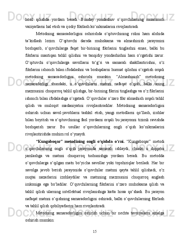 hosil   qilishda   yordam   beradi.   Bunday   yondashuv   o‘quvchilarning   muammoli
vaziyatlarni hal etish va ijodiy fikrlash ko‘nikmalarini rivojlantiradi.
Metodning   samaradorligini   oshirishda   o‘qituvchining   rolini   ham   alohida
ta’kidlash   lozim.   O‘qituvchi   darsda   muhokama   va   almashinish   jarayonini
boshqarib,   o‘quvchilarga   faqat   bir-birining   fikrlarini   tinglashni   emas,   balki   bu
fikrlarni   mantiqan   tahlil   qilishni   va   tanqidiy   yondashishni   ham   o‘rgatishi   zarur.
O‘qituvchi   o‘quvchilarga   savollarni   to‘g‘ri   va   samarali   shakllantirishni,   o‘z
fikrlarini ishonch bilan ifodalashni  va boshqalarni hurmat qilishni o‘rgatish orqali
metodning   samaradorligini   oshirishi   mumkin.   “Almashinish”   metodining
samaradorligi   shundaki,   u   o‘quvchilarni   matnni   nafaqat   o‘qish,   balki   uning
mazmunini chuqurroq tahlil qilishga, bir-birining fikrini tinglashga va o‘z fikrlarini
ishonch bilan ifodalashga o‘rgatadi. O‘quvchilar o‘zaro fikr almashish orqali tahlil
qilish   va   muloqot   madaniyatini   rivojlantiradilar.   Metodning   samaradorligini
oshirish   uchun   savol-javoblarni   tashkil   etish,   yangi   metodlarni   qo‘llash,   izohlar
bilan boyitish va o‘qituvchining faol yordami orqali bu jarayonni tizimli ravishda
boshqarish   zarur.   Bu   usullar   o‘quvchilarning   ongli   o‘qish   ko‘nikmalarini
rivojlantirishda muhim rol o‘ynaydi.
“Kungaboqar”   metodining   ongli   o‘qishda   o‘rni.   “Kungaboqar”   metodi
o‘quvchilarning   ongli   o‘qish   jarayonida   samarali   ishlaydi,   chunki   u   diqqatni
jamlashga   va   matnni   chuqurroq   tushunishga   yordam   beradi.   Bu   metodda
o‘quvchilarga   o‘qilgan   matn   bo‘yicha   savollar   yoki   topshiriqlar   beriladi.   Har   bir
savolga   javob   berish   jarayonida   o‘quvchilar   matnni   qayta   tahlil   qilishadi,   o‘z
nuqtai   nazarlarini   izohlaydilar   va   matnning   mazmunini   chuqurroq   anglash
imkoniga   ega   bo‘ladilar.   O‘quvchilarning   fikrlarini   o‘zaro   muhokama   qilish   va
tahlil   qilish   ularning   intellektual   rivojlanishiga   katta   hissa   qo‘shadi.   Bu   jarayon
nafaqat matnni o‘qishning samaradorligini oshiradi, balki o‘quvchilarning fikrlash
va tahlil qilish qobiliyatlarini ham rivojlantiradi.
Metodning   samaradorligini   oshirish   uchun   bir   nechta   tavsiyalarni   amalga
oshirish mumkin:
15 