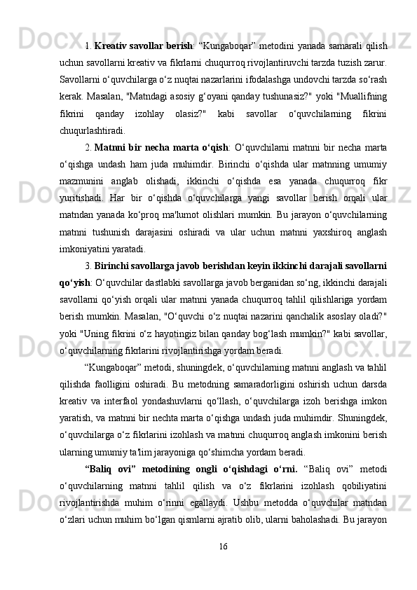 1. Kreativ savollar berish : “Kungaboqar” metodini yanada samarali  qilish
uchun savollarni kreativ va fikrlarni chuqurroq rivojlantiruvchi tarzda tuzish zarur.
Savollarni o‘quvchilarga o‘z nuqtai nazarlarini ifodalashga undovchi tarzda so‘rash
kerak. Masalan, "Matndagi asosiy g‘oyani qanday tushunasiz?" yoki "Muallifning
fikrini   qanday   izohlay   olasiz?"   kabi   savollar   o‘quvchilarning   fikrini
chuqurlashtiradi.
2. Matnni   bir   necha   marta   o‘qish :   O‘quvchilarni   matnni   bir   necha   marta
o‘qishga   undash   ham   juda   muhimdir.   Birinchi   o‘qishda   ular   matnning   umumiy
mazmunini   anglab   olishadi,   ikkinchi   o‘qishda   esa   yanada   chuqurroq   fikr
yuritishadi.   Har   bir   o‘qishda   o‘quvchilarga   yangi   savollar   berish   orqali   ular
matndan yanada ko‘proq ma'lumot  olishlari  mumkin. Bu  jarayon  o‘quvchilarning
matnni   tushunish   darajasini   oshiradi   va   ular   uchun   matnni   yaxshiroq   anglash
imkoniyatini yaratadi.
3. Birinchi savollarga javob berishdan keyin ikkinchi darajali savollarni
qo‘yish : O‘quvchilar dastlabki savollarga javob berganidan so‘ng, ikkinchi darajali
savollarni   qo‘yish   orqali   ular   matnni   yanada   chuqurroq  tahlil   qilishlariga  yordam
berish mumkin. Masalan, "O‘quvchi o‘z nuqtai nazarini qanchalik asoslay oladi?"
yoki "Uning fikrini o‘z hayotingiz bilan qanday bog‘lash mumkin?" kabi savollar,
o‘quvchilarning fikrlarini rivojlantirishga yordam beradi.
“Kungaboqar” metodi, shuningdek, o‘quvchilarning matnni anglash va tahlil
qilishda   faolligini   oshiradi.   Bu   metodning   samaradorligini   oshirish   uchun   darsda
kreativ   va   interfaol   yondashuvlarni   qo‘llash,   o‘quvchilarga   izoh   berishga   imkon
yaratish, va matnni bir nechta marta o‘qishga undash juda muhimdir. Shuningdek,
o‘quvchilarga o‘z fikrlarini izohlash va matnni chuqurroq anglash imkonini berish
ularning umumiy ta'lim jarayoniga qo‘shimcha yordam beradi.
“Baliq   ovi”   metodining   ongli   o‘qishdagi   o‘rni.   “Baliq   ovi”   metodi
o‘quvchilarning   matnni   tahlil   qilish   va   o‘z   fikrlarini   izohlash   qobiliyatini
rivojlantirishda   muhim   o‘rinni   egallaydi.   Ushbu   metodda   o‘quvchilar   matndan
o‘zlari uchun muhim bo‘lgan qismlarni ajratib olib, ularni baholashadi. Bu jarayon
16 