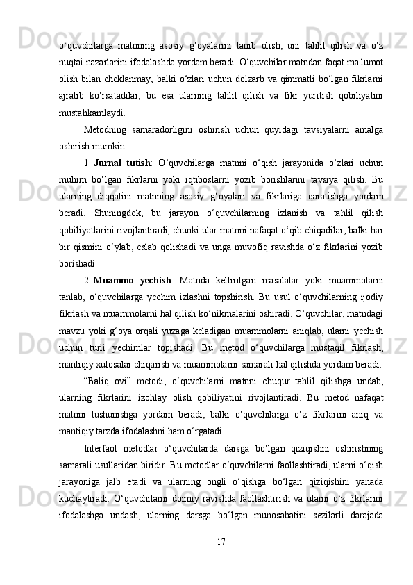 o‘quvchilarga   matnning   asosiy   g‘oyalarini   tanib   olish,   uni   tahlil   qilish   va   o‘z
nuqtai nazarlarini ifodalashda yordam beradi. O‘quvchilar matndan faqat ma'lumot
olish bilan cheklanmay, balki o‘zlari uchun dolzarb va qimmatli bo‘lgan fikrlarni
ajratib   ko‘rsatadilar,   bu   esa   ularning   tahlil   qilish   va   fikr   yuritish   qobiliyatini
mustahkamlaydi.
Metodning   samaradorligini   oshirish   uchun   quyidagi   tavsiyalarni   amalga
oshirish mumkin:
1. Jurnal   tutish :   O‘quvchilarga   matnni   o‘qish   jarayonida   o‘zlari   uchun
muhim   bo‘lgan   fikrlarni   yoki   iqtiboslarni   yozib   borishlarini   tavsiya   qilish.   Bu
ularning   diqqatini   matnning   asosiy   g‘oyalari   va   fikrlariga   qaratishga   yordam
beradi.   Shuningdek,   bu   jarayon   o‘quvchilarning   izlanish   va   tahlil   qilish
qobiliyatlarini rivojlantiradi, chunki ular matnni nafaqat o‘qib chiqadilar, balki har
bir   qismini   o‘ylab,   eslab   qolishadi   va   unga   muvofiq   ravishda   o‘z   fikrlarini   yozib
borishadi.
2. Muammo   yechish :   Matnda   keltirilgan   masalalar   yoki   muammolarni
tanlab,   o‘quvchilarga   yechim   izlashni   topshirish.   Bu   usul   o‘quvchilarning   ijodiy
fikrlash va muammolarni hal qilish ko‘nikmalarini oshiradi. O‘quvchilar, matndagi
mavzu   yoki   g‘oya   orqali   yuzaga   keladigan   muammolarni   aniqlab,   ularni   yechish
uchun   turli   yechimlar   topishadi.   Bu   metod   o‘quvchilarga   mustaqil   fikrlash,
mantiqiy xulosalar chiqarish va muammolarni samarali hal qilishda yordam beradi.
“Baliq   ovi”   metodi,   o‘quvchilarni   matnni   chuqur   tahlil   qilishga   undab,
ularning   fikrlarini   izohlay   olish   qobiliyatini   rivojlantiradi.   Bu   metod   nafaqat
matnni   tushunishga   yordam   beradi,   balki   o‘quvchilarga   o‘z   fikrlarini   aniq   va
mantiqiy tarzda ifodalashni ham o‘rgatadi.
Interfaol   metodlar   o‘quvchilarda   darsga   bo‘lgan   qiziqishni   oshirishning
samarali usullaridan biridir. Bu metodlar o‘quvchilarni faollashtiradi, ularni o‘qish
jarayoniga   jalb   etadi   va   ularning   ongli   o‘qishga   bo‘lgan   qiziqishini   yanada
kuchaytiradi.   O‘quvchilarni   doimiy   ravishda   faollashtirish   va   ularni   o‘z   fikrlarini
ifodalashga   undash,   ularning   darsga   bo‘lgan   munosabatini   sezilarli   darajada
17 