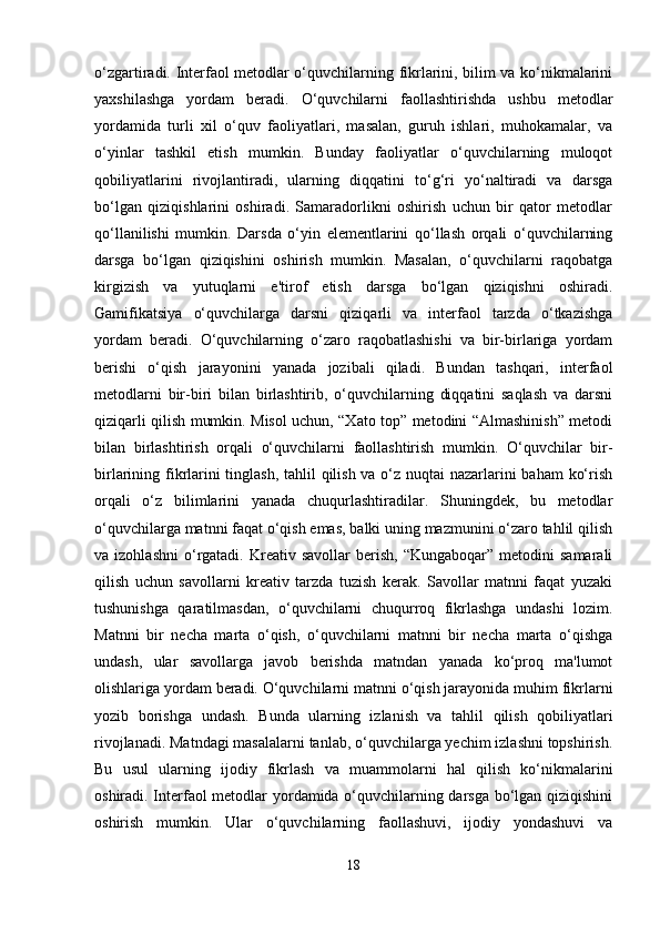 o‘zgartiradi. Interfaol metodlar o‘quvchilarning fikrlarini, bilim va ko‘nikmalarini
yaxshilashga   yordam   beradi.   O‘quvchilarni   faollashtirishda   ushbu   metodlar
yordamida   turli   xil   o‘quv   faoliyatlari,   masalan,   guruh   ishlari,   muhokamalar,   va
o‘yinlar   tashkil   etish   mumkin.   Bunday   faoliyatlar   o‘quvchilarning   muloqot
qobiliyatlarini   rivojlantiradi,   ularning   diqqatini   to‘g‘ri   yo‘naltiradi   va   darsga
bo‘lgan   qiziqishlarini   oshiradi.   Samaradorlikni   oshirish   uchun   bir   qator   metodlar
qo‘llanilishi   mumkin.   Darsda   o‘yin   elementlarini   qo‘llash   orqali   o‘quvchilarning
darsga   bo‘lgan   qiziqishini   oshirish   mumkin.   Masalan,   o‘quvchilarni   raqobatga
kirgizish   va   yutuqlarni   e'tirof   etish   darsga   bo‘lgan   qiziqishni   oshiradi.
Gamifikatsiya   o‘quvchilarga   darsni   qiziqarli   va   interfaol   tarzda   o‘tkazishga
yordam   beradi.   O‘quvchilarning   o‘zaro   raqobatlashishi   va   bir-birlariga   yordam
berishi   o‘qish   jarayonini   yanada   jozibali   qiladi.   Bundan   tashqari,   interfaol
metodlarni   bir-biri   bilan   birlashtirib,   o‘quvchilarning   diqqatini   saqlash   va   darsni
qiziqarli qilish mumkin. Misol uchun, “Xato top” metodini “Almashinish” metodi
bilan   birlashtirish   orqali   o‘quvchilarni   faollashtirish   mumkin.   O‘quvchilar   bir-
birlarining fikrlarini  tinglash, tahlil qilish va o‘z nuqtai nazarlarini  baham  ko‘rish
orqali   o‘z   bilimlarini   yanada   chuqurlashtiradilar.   Shuningdek,   bu   metodlar
o‘quvchilarga matnni faqat o‘qish emas, balki uning mazmunini o‘zaro tahlil qilish
va  izohlashni   o‘rgatadi.  Kreativ  savollar   berish,  “Kungaboqar”  metodini  samarali
qilish   uchun   savollarni   kreativ   tarzda   tuzish   kerak.   Savollar   matnni   faqat   yuzaki
tushunishga   qaratilmasdan,   o‘quvchilarni   chuqurroq   fikrlashga   undashi   lozim.
Matnni   bir   necha   marta   o‘qish,   o‘quvchilarni   matnni   bir   necha   marta   o‘qishga
undash,   ular   savollarga   javob   berishda   matndan   yanada   ko‘proq   ma'lumot
olishlariga yordam beradi. O‘quvchilarni matnni o‘qish jarayonida muhim fikrlarni
yozib   borishga   undash.   Bunda   ularning   izlanish   va   tahlil   qilish   qobiliyatlari
rivojlanadi. Matndagi masalalarni tanlab, o‘quvchilarga yechim izlashni topshirish.
Bu   usul   ularning   ijodiy   fikrlash   va   muammolarni   hal   qilish   ko‘nikmalarini
oshiradi. Interfaol metodlar yordamida o‘quvchilarning darsga bo‘lgan qiziqishini
oshirish   mumkin.   Ular   o‘quvchilarning   faollashuvi,   ijodiy   yondashuvi   va
18 