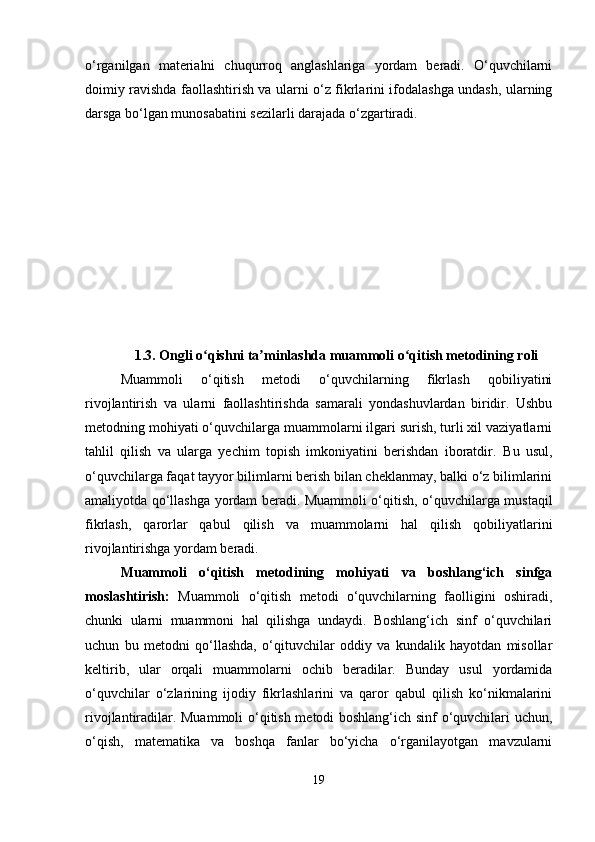 o‘rganilgan   materialni   chuqurroq   anglashlariga   yordam   beradi.   O‘quvchilarni
doimiy ravishda faollashtirish va ularni o‘z fikrlarini ifodalashga undash, ularning
darsga bo‘lgan munosabatini sezilarli darajada o‘zgartiradi.
1.3.  Ongli o qishni ta minlashda muammoli o qitish metodining roliʻ ʼ ʻ
Muammoli   o‘qitish   metodi   o‘quvchilarning   fikrlash   qobiliyatini
rivojlantirish   va   ularni   faollashtirishda   samarali   yondashuvlardan   biridir.   Ushbu
metodning mohiyati o‘quvchilarga muammolarni ilgari surish, turli xil vaziyatlarni
tahlil   qilish   va   ularga   yechim   topish   imkoniyatini   berishdan   iboratdir.   Bu   usul,
o‘quvchilarga faqat tayyor bilimlarni berish bilan cheklanmay, balki o‘z bilimlarini
amaliyotda qo‘llashga yordam beradi. Muammoli o‘qitish, o‘quvchilarga mustaqil
fikrlash,   qarorlar   qabul   qilish   va   muammolarni   hal   qilish   qobiliyatlarini
rivojlantirishga yordam beradi.
Muammoli   o‘qitish   metodining   mohiyati   va   boshlang‘ich   sinfga
moslashtirish:   Muammoli   o‘qitish   metodi   o‘quvchilarning   faolligini   oshiradi,
chunki   ularni   muammoni   hal   qilishga   undaydi.   Boshlang‘ich   sinf   o‘quvchilari
uchun   bu   metodni   qo‘llashda,   o‘qituvchilar   oddiy   va   kundalik   hayotdan   misollar
keltirib,   ular   orqali   muammolarni   ochib   beradilar.   Bunday   usul   yordamida
o‘quvchilar   o‘zlarining   ijodiy   fikrlashlarini   va   qaror   qabul   qilish   ko‘nikmalarini
rivojlantiradilar. Muammoli  o‘qitish metodi boshlang‘ich sinf o‘quvchilari uchun,
o‘qish,   matematika   va   boshqa   fanlar   bo‘yicha   o‘rganilayotgan   mavzularni
19 