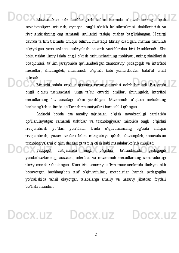 Mazkur   kurs   ishi   boshlang‘ich   ta’lim   tizimida   o quvchilarning   o‘qishʻ
savodxonligini   oshirish,   ayniqsa,   ongli   o‘qish   ko‘nikmalarini   shakllantirish   va
rivojlantirishning   eng   samarali   usullarini   tadqiq   etishga   bag‘ishlangan.   Hozirgi
davrda   ta’lim   tizimida   chuqur   bilimli,   mustaqil   fikrlay   oladigan,   matnni   tushunib
o‘qiydigan   yosh   avlodni   tarbiyalash   dolzarb   vazifalardan   biri   hisoblanadi.   Shu
bois,  ushbu   ilmiy  ishda   ongli   o‘qish   tushunchasining   mohiyati,  uning  shakllanish
bosqichlari,   ta’lim   jarayonida   qo‘llaniladigan   zamonaviy   pedagogik   va   interfaol
metodlar,   shuningdek,   muammoli   o‘qitish   kabi   yondashuvlar   batafsil   tahlil
qilinadi.
Birinchi   bobda   ongli   o‘qishning   nazariy   asoslari   ochib   beriladi.   Bu   yerda
ongli   o‘qish   tushunchasi,   unga   ta’sir   etuvchi   omillar,   shuningdek,   interfaol
metodlarning   bu   boradagi   o‘rni   yoritilgan.   Muammoli   o‘qitish   metodining
boshlang‘ich ta’limda qo‘llanish imkoniyatlari ham tahlil qilingan.
Ikkinchi   bobda   esa   amaliy   tajribalar,   o‘qish   savodxonligi   darslarida
qo‘llanilayotgan   samarali   uslublar   va   texnologiyalar   misolida   ongli   o‘qishni
rivojlantirish   yo‘llari   yoritiladi.   Unda   o‘quvchilarning   og‘zaki   nutqini
rivojlantirish,   yozuv   darslari   bilan   integratsiya   qilish,   shuningdek,   innovatsion
texnologiyalarni o‘qish darslariga tatbiq etish kabi masalalar ko‘rib chiqiladi.
Tadqiqot   natijalarida   ongli   o‘qishni   ta’minlashda   pedagogik
yondashuvlarning,   xususan,   interfaol   va   muammoli   metodlarning   samaradorligi
ilmiy   asosda   isbotlangan.   Kurs   ishi   umumiy   ta’lim   muassasalarida   faoliyat   olib
borayotgan   boshlang‘ich   sinf   o‘qituvchilari,   metodistlar   hamda   pedagogika
yo‘nalishida   tahsil   olayotgan   talabalarga   amaliy   va   nazariy   jihatdan   foydali
bo‘lishi mumkin.
2 