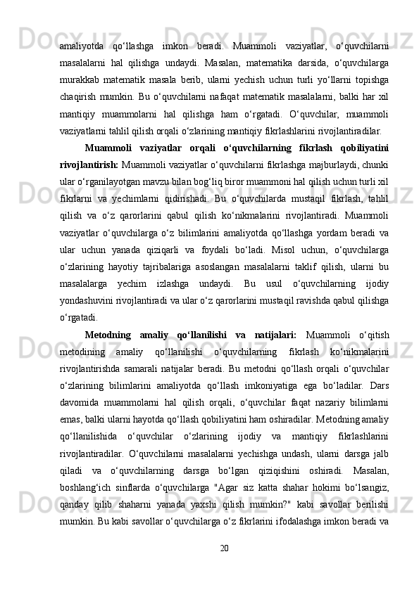 amaliyotda   qo‘llashga   imkon   beradi.   Muammoli   vaziyatlar,   o‘quvchilarni
masalalarni   hal   qilishga   undaydi.   Masalan,   matematika   darsida,   o‘quvchilarga
murakkab   matematik   masala   berib,   ularni   yechish   uchun   turli   yo‘llarni   topishga
chaqirish   mumkin.   Bu   o‘quvchilarni   nafaqat   matematik   masalalarni,  balki   har   xil
mantiqiy   muammolarni   hal   qilishga   ham   o‘rgatadi.   O‘quvchilar,   muammoli
vaziyatlarni tahlil qilish orqali o‘zlarining mantiqiy fikrlashlarini rivojlantiradilar.
Muammoli   vaziyatlar   orqali   o‘quvchilarning   fikrlash   qobiliyatini
rivojlantirish:   Muammoli vaziyatlar o‘quvchilarni fikrlashga majburlaydi, chunki
ular o‘rganilayotgan mavzu bilan bog‘liq biror muammoni hal qilish uchun turli xil
fikrlarni   va   yechimlarni   qidirishadi.   Bu   o‘quvchilarda   mustaqil   fikrlash,   tahlil
qilish   va   o‘z   qarorlarini   qabul   qilish   ko‘nikmalarini   rivojlantiradi.   Muammoli
vaziyatlar   o‘quvchilarga   o‘z   bilimlarini   amaliyotda   qo‘llashga   yordam   beradi   va
ular   uchun   yanada   qiziqarli   va   foydali   bo‘ladi.   Misol   uchun,   o‘quvchilarga
o‘zlarining   hayotiy   tajribalariga   asoslangan   masalalarni   taklif   qilish,   ularni   bu
masalalarga   yechim   izlashga   undaydi.   Bu   usul   o‘quvchilarning   ijodiy
yondashuvini rivojlantiradi va ular o‘z qarorlarini mustaqil ravishda qabul qilishga
o‘rgatadi.
Metodning   amaliy   qo‘llanilishi   va   natijalari:   Muammoli   o‘qitish
metodining   amaliy   qo‘llanilishi   o‘quvchilarning   fikrlash   ko‘nikmalarini
rivojlantirishda   samarali   natijalar   beradi.   Bu   metodni   qo‘llash   orqali   o‘quvchilar
o‘zlarining   bilimlarini   amaliyotda   qo‘llash   imkoniyatiga   ega   bo‘ladilar.   Dars
davomida   muammolarni   hal   qilish   orqali,   o‘quvchilar   faqat   nazariy   bilimlarni
emas, balki ularni hayotda qo‘llash qobiliyatini ham oshiradilar. Metodning amaliy
qo‘llanilishida   o‘quvchilar   o‘zlarining   ijodiy   va   mantiqiy   fikrlashlarini
rivojlantiradilar.   O‘quvchilarni   masalalarni   yechishga   undash,   ularni   darsga   jalb
qiladi   va   o‘quvchilarning   darsga   bo‘lgan   qiziqishini   oshiradi.   Masalan,
boshlang‘ich   sinflarda   o‘quvchilarga   "Agar   siz   katta   shahar   hokimi   bo‘lsangiz,
qanday   qilib   shaharni   yanada   yaxshi   qilish   mumkin?"   kabi   savollar   berilishi
mumkin. Bu kabi savollar o‘quvchilarga o‘z fikrlarini ifodalashga imkon beradi va
20 