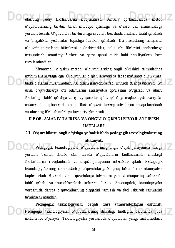 ularning   ijodiy   fikrlashlarini   rivojlantiradi.   Amaliy   qo‘llanilishida,   metod
o‘quvchilarning   bir-biri   bilan   muloqot   qilishiga   va   o‘zaro   fikr   almashishiga
yordam beradi. O‘quvchilar bir-birlariga savollar berishadi, fikrlarni tahlil qilishadi
va   birgalikda   yechimlar   topishga   harakat   qilishadi.   Bu   metodning   natijasida
o‘quvchilar   nafaqat   bilimlarni   o‘zlashtiradilar,   balki   o‘z   fikrlarini   boshqalarga
tushuntirish,   mantiqiy   fikrlash   va   qaror   qabul   qilish   kabi   qobiliyatlarni   ham
rivojlantiradilar.
Muammoli   o‘qitish   metodi   o‘quvchilarning   ongli   o‘qishini   ta'minlashda
muhim ahamiyatga ega. O‘quvchilar o‘qish jarayonida faqat ma'lumot olish emas,
balki o‘zlarini muammolarni hal qilish jarayonida faol ishtirok etishga undaydi. Bu
usul,   o‘quvchilarga   o‘z   bilimlarini   amaliyotda   qo‘llashni   o‘rgatadi   va   ularni
fikrlashga,   tahlil   qilishga   va   ijodiy   qarorlar   qabul   qilishga   majburlaydi.   Natijada,
muammoli  o‘qitish  metodini   qo‘llash  o‘quvchilarning bilimlarini   chuqurlashtiradi
va ularning fikrlash qobiliyatlarini rivojlantiradi.
II-BOB. AMALIY TAJRIBA VA ONGLI O QISHNI RIVOJLANTIRISHʻ
USULLARI
2.1.  O quvchilarni ongli o qishga yo naltirishda pedagogik texnologiyalarning	
ʻ ʻ ʻ
ahamiyati
Pedagogik   texnologiyalar   o‘quvchilarning   ongli   o‘qish   jarayonida   ularga
yordam   beradi,   chunki   ular   darsda   o‘quvchilarni   faollashtiradi,   mustaqil
fikrlashlarini   rivojlantiradi   va   o‘qish   jarayonini   interaktiv   qiladi.   Pedagogik
texnologiyalarning   samaradorligi   o‘quvchilarga   ko‘proq   bilib   olish   imkoniyatini
taqdim   etadi.   Bu   metodlar   o‘quvchilarga   bilimlarni   yanada   chuqurroq   tushunish,
tahlil   qilish,   va   mustahkamlash   imkonini   beradi.   Shuningdek,   texnologiyalar
yordamida   darsda   o‘quvchilarning   diqqatini   jamlash   va   faol   ishtirok   etishlarini
ta'minlash mumkin.
Pedagogik   texnologiyalar   orqali   dars   samaradorligini   oshirish.
Pedagogik   texnologiyalar   o‘quvchilarning   darsdagi   faolligini   oshirishda   juda
muhim   rol   o‘ynaydi.   Texnologiyalar   yordamida   o‘quvchilar   yangi   ma'lumotlarni
21 