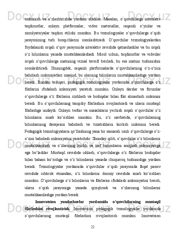 tushunish   va   o‘zlashtirishda   yordam   oladilar.   Masalan,   o‘quvchilarga   interaktiv
taqdimotlar,   onlayn   platformalar,   video   materiallar,   raqamli   o‘yinlar   va
simulyatsiyalar   taqdim   etilishi   mumkin.   Bu   texnologiyalar   o‘quvchilarga   o‘qish
jarayonining   turli   bosqichlarini   osonlashtiradi.   O‘quvchilar   texnologiyalardan
foydalanish orqali o‘quv jarayonida interaktiv ravishda qatnashadilar  va bu orqali
o‘z   bilimlarini   yanada   mustahkamlashadi.   Misol   uchun,   taqdimotlar   va   videolar
orqali   o‘quvchilarga   matnning   vizual   tavsifi   beriladi,   bu   esa   matnni   tushunishni
osonlashtiradi.   Shuningdek,   raqamli   platformalarda   o‘quvchilarning   o‘z-o‘zini
baholash imkoniyatlari  mavjud, bu ularning bilimlarini  mustahkamlashga  yordam
beradi.   Bundan   tashqari,   pedagogik   texnologiyalar   yordamida   o‘quvchilarga   o‘z
fikrlarini   ifodalash   imkoniyati   yaratish   mumkin.   Onlayn   darslar   va   forumlar
o‘quvchilarga   o‘z   fikrlarini   izohlash   va   boshqalar   bilan   fikr   almashish   imkonini
beradi.   Bu   o‘quvchilarning   tanqidiy   fikrlashini   rivojlantiradi   va   ularni   mustaqil
fikrlashga   undaydi.   Onlayn   testlar   va   masalalarni   yechish   orqali   o‘quvchilar   o‘z
bilimlarini   sinab   ko‘rishlari   mumkin.   Bu,   o‘z   navbatida,   o‘quvchilarning
bilimlarining   darajasini   baholash   va   tuzatishlarni   kiritish   imkonini   beradi.
Pedagogik texnologiyalarni qo‘llashning yana bir samarali usuli o‘quvchilarga o‘z-
o‘zini baholash imkoniyatini yaratishdir. Shunday qilib, o‘quvchilar o‘z bilimlarini
mustahkamlash   va   o‘zlarining   kuchli   va   zaif   tomonlarini   aniqlash   imkoniyatiga
ega   bo‘ladilar.   Mustaqil   ravishda   ishlash,   o‘quvchilarga   o‘z   fikrlarini   boshqalar
bilan   baham   ko‘rishga   va   o‘z   bilimlarini   yanada   chuqurroq   tushunishga   yordam
beradi.   Texnologiyalar   yordamida   o‘quvchilar   o‘qish   jarayonida   faqat   passiv
ravishda   ishtirok   etmasdan,   o‘z   bilimlarini   doimiy   ravishda   sinab   ko‘rishlari
mumkin. O‘quvchilarga o‘z bilimlarini va fikrlarini ifodalash imkoniyatini berish,
ularni   o‘qish   jarayoniga   yanada   qiziqtiradi   va   o‘zlarining   bilimlarini
mustahkamlashga yordam beradi.
Innovatsion   yondashuvlar   yordamida   o quvchilarning   mustaqilʻ
fikrlashini   rivojlantirish.   Innovatsion   pedagogik   texnologiyalar   yordamida
o‘quvchilarning   mustaqil   fikrlashini   rivojlantirish   mumkin.   Innovatsion
22 