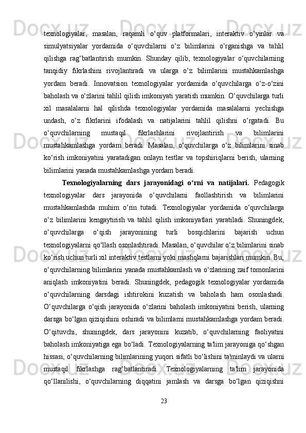 texnologiyalar,   masalan,   raqamli   o‘quv   platformalari,   interaktiv   o‘yinlar   va
simulyatsiyalar   yordamida   o‘quvchilarni   o‘z   bilimlarini   o‘rganishga   va   tahlil
qilishga   rag‘batlantirish   mumkin.   Shunday   qilib,   texnologiyalar   o‘quvchilarning
tanqidiy   fikrlashini   rivojlantiradi   va   ularga   o‘z   bilimlarini   mustahkamlashga
yordam   beradi.   Innovatsion   texnologiyalar   yordamida   o‘quvchilarga   o‘z-o‘zini
baholash va o‘zlarini tahlil qilish imkoniyati yaratish mumkin. O‘quvchilarga turli
xil   masalalarni   hal   qilishda   texnologiyalar   yordamida   masalalarni   yechishga
undash,   o‘z   fikrlarini   ifodalash   va   natijalarini   tahlil   qilishni   o‘rgatadi.   Bu
o‘quvchilarning   mustaqil   fikrlashlarini   rivojlantirish   va   bilimlarini
mustahkamlashga   yordam   beradi.   Masalan,   o‘quvchilarga   o‘z   bilimlarini   sinab
ko‘rish   imkoniyatini   yaratadigan   onlayn   testlar   va   topshiriqlarni   berish,   ularning
bilimlarini yanada mustahkamlashga yordam beradi.
Texnologiyalarning   dars   jarayonidagi   o rni   va   natijalari.  ʻ Pedagogik
texnologiyalar   dars   jarayonida   o‘quvchilarni   faollashtirish   va   bilimlarini
mustahkamlashda   muhim   o‘rin   tutadi.   Texnologiyalar   yordamida   o‘quvchilarga
o‘z   bilimlarini   kengaytirish   va   tahlil   qilish   imkoniyatlari   yaratiladi.   Shuningdek,
o‘quvchilarga   o‘qish   jarayonining   turli   bosqichlarini   bajarish   uchun
texnologiyalarni qo‘llash osonlashtiradi. Masalan, o‘quvchilar o‘z bilimlarini sinab
ko‘rish uchun turli xil interaktiv testlarni yoki mashqlarni bajarishlari mumkin. Bu,
o‘quvchilarning bilimlarini yanada mustahkamlash va o‘zlarining zaif tomonlarini
aniqlash   imkoniyatini   beradi.   Shuningdek,   pedagogik   texnologiyalar   yordamida
o‘quvchilarning   darsdagi   ishtirokini   kuzatish   va   baholash   ham   osonlashadi.
O‘quvchilarga   o‘qish   jarayonida   o‘zlarini   baholash   imkoniyatini   berish,   ularning
darsga bo‘lgan qiziqishini oshiradi va bilimlarni mustahkamlashga yordam beradi.
O‘qituvchi,   shuningdek,   dars   jarayonini   kuzatib,   o‘quvchilarning   faoliyatini
baholash imkoniyatiga ega bo‘ladi. Texnologiyalarning ta'lim jarayoniga qo‘shgan
hissasi, o‘quvchilarning bilimlarining yuqori sifatli bo‘lishini ta'minlaydi va ularni
mustaqil   fikrlashga   rag‘batlantiradi.   Texnologiyalarning   ta'lim   jarayonida
qo‘llanilishi,   o‘quvchilarning   diqqatini   jamlash   va   darsga   bo‘lgan   qiziqishni
23 