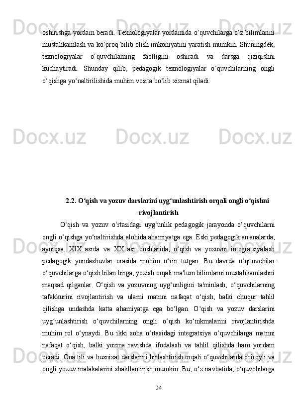 oshirishga yordam beradi. Texnologiyalar yordamida o‘quvchilarga o‘z bilimlarini
mustahkamlash va ko‘proq bilib olish imkoniyatini yaratish mumkin. Shuningdek,
texnologiyalar   o‘quvchilarning   faolligini   oshiradi   va   darsga   qiziqishni
kuchaytiradi.   Shunday   qilib,   pedagogik   texnologiyalar   o‘quvchilarning   ongli
o‘qishga yo‘naltirilishida muhim vosita bo‘lib xizmat qiladi.
2.2. O qish va yozuv darslarini uyg unlashtirish orqali ongli o qishniʻ ʻ ʻ
rivojlantirish
O‘qish   va   yozuv   o‘rtasidagi   uyg‘unlik   pedagogik   jarayonda   o‘quvchilarni
ongli o‘qishga yo‘naltirishda alohida ahamiyatga ega. Eski pedagogik an'analarda,
ayniqsa,   XIX   asrda   va   XX   asr   boshlarida,   o‘qish   va   yozuvni   integratsiyalash
pedagogik   yondashuvlar   orasida   muhim   o‘rin   tutgan.   Bu   davrda   o‘qituvchilar
o‘quvchilarga o‘qish bilan birga, yozish orqali ma'lum bilimlarni mustahkamlashni
maqsad   qilganlar.   O‘qish   va   yozuvning   uyg‘unligini   ta'minlash,   o‘quvchilarning
tafakkurini   rivojlantirish   va   ularni   matnni   nafaqat   o‘qish,   balki   chuqur   tahlil
qilishga   undashda   katta   ahamiyatga   ega   bo‘lgan.   O qish   va   yozuv   darslarini	
ʻ
uyg unlashtirish   o‘quvchilarning   ongli   o‘qish   ko‘nikmalarini   rivojlantirishda	
ʻ
muhim   rol   o‘ynaydi.   Bu   ikki   soha   o‘rtasidagi   integratsiya   o‘quvchilarga   matnni
nafaqat   o‘qish,   balki   yozma   ravishda   ifodalash   va   tahlil   qilishda   ham   yordam
beradi. Ona tili va husnixat darslarini birlashtirish orqali o‘quvchilarda chiroyli va
ongli yozuv malakalarini shakllantirish mumkin. Bu, o‘z navbatida, o‘quvchilarga
24 