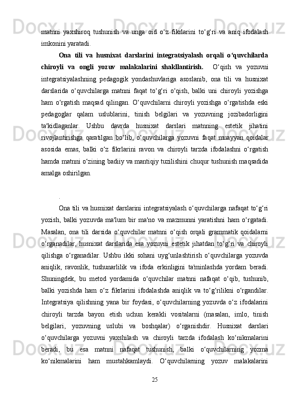 matnni   yaxshiroq   tushunish   va   unga   oid   o‘z   fikrlarini   to‘g‘ri   va   aniq   ifodalash
imkonini yaratadi.
Ona   tili   va   husnixat   darslarini   integratsiyalash   orqali   o quvchilardaʻ
chiroyli   va   ongli   yozuv   malakalarini   shakllantirish.     O‘qish   va   yozuvni
integratsiyalashning   pedagogik   yondashuvlariga   asoslanib,   ona   tili   va   husnixat
darslarida   o‘quvchilarga   matnni   faqat   to‘g‘ri   o‘qish,   balki   uni   chiroyli   yozishga
ham   o‘rgatish   maqsad   qilingan.   O‘quvchilarni   chiroyli   yozishga   o‘rgatishda   eski
pedagoglar   qalam   uslublarini,   tinish   belgilari   va   yozuvning   jozibadorligini
ta'kidlaganlar.   Ushbu   davrda   husnixat   darslari   matnning   estetik   jihatini
rivojlantirishga   qaratilgan   bo‘lib,   o‘quvchilarga   yozuvni   faqat   muayyan   qoidalar
asosida   emas,   balki   o‘z   fikrlarini   ravon   va   chiroyli   tarzda   ifodalashni   o‘rgatish
hamda matnni o‘zining badiiy va mantiqiy tuzilishini chuqur tushunish maqsadida
amalga oshirilgan.
.
Ona tili va husnixat darslarini integratsiyalash o‘quvchilarga nafaqat to‘g‘ri
yozish,   balki   yozuvda   ma'lum   bir   ma'no   va   mazmunni   yaratishni   ham   o‘rgatadi.
Masalan,   ona   tili   darsida   o‘quvchilar   matnni   o‘qish   orqali   grammatik   qoidalarni
o‘rganadilar,   husnixat   darslarida   esa   yozuvni   estetik   jihatdan   to‘g‘ri   va   chiroyli
qilishga   o‘rganadilar.   Ushbu   ikki   sohani   uyg‘unlashtirish   o‘quvchilarga   yozuvda
aniqlik,   ravonlik,   tushunarlilik   va   ifoda   erkinligini   ta'minlashda   yordam   beradi.
Shuningdek,   bu   metod   yordamida   o‘quvchilar   matnni   nafaqat   o‘qib,   tushunib,
balki   yozishda   ham   o‘z   fikrlarini   ifodalashda   aniqlik   va   to‘g‘rilikni   o‘rgandilar.
Integratsiya   qilishning   yana   bir   foydasi,   o‘quvchilarning   yozuvda   o‘z   ifodalarini
chiroyli   tarzda   bayon   etish   uchun   kerakli   vositalarni   (masalan,   imlo,   tinish
belgilari,   yozuvning   uslubi   va   boshqalar)   o‘rganishdir.   Husnixat   darslari
o‘quvchilarga   yozuvni   yaxshilash   va   chiroyli   tarzda   ifodalash   ko‘nikmalarini
beradi,   bu   esa   matnni   nafaqat   tushunish,   balki   o‘quvchilarning   yozma
ko‘nikmalarini   ham   mustahkamlaydi.   O‘quvchilarning   yozuv   malakalarini
25 