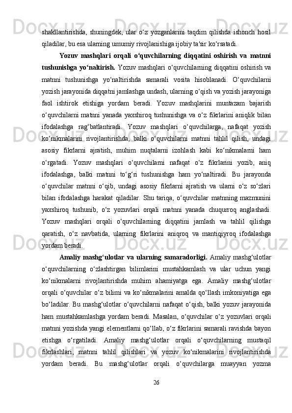shakllantirishda,   shuningdek,   ular   o‘z   yozganlarini   taqdim   qilishda   ishonch   hosil
qiladilar, bu esa ularning umumiy rivojlanishiga ijobiy ta'sir ko‘rsatadi.
Yozuv   mashqlari   orqali   o quvchilarning   diqqatini   oshirish   va   matnniʻ
tushunishga yo naltirish.  	
ʻ Yozuv mashqlari o‘quvchilarning diqqatini oshirish va
matnni   tushunishga   yo‘naltirishda   samarali   vosita   hisoblanadi.   O‘quvchilarni
yozish jarayonida diqqatni jamlashga undash, ularning o‘qish va yozish jarayoniga
faol   ishtirok   etishiga   yordam   beradi.   Yozuv   mashqlarini   muntazam   bajarish
o‘quvchilarni  matnni  yanada yaxshiroq tushunishga va o‘z fikrlarini aniqlik bilan
ifodalashga   rag‘batlantiradi.   Yozuv   mashqlari   o‘quvchilarga,   nafaqat   yozish
ko‘nikmalarini   rivojlantirishda,   balki   o‘quvchilarni   matnni   tahlil   qilish,   undagi
asosiy   fikrlarni   ajratish,   muhim   nuqtalarni   izohlash   kabi   ko‘nikmalarni   ham
o‘rgatadi.   Yozuv   mashqlari   o‘quvchilarni   nafaqat   o‘z   fikrlarini   yozib,   aniq
ifodalashga,   balki   matnni   to‘g‘ri   tushunishga   ham   yo‘naltiradi.   Bu   jarayonda
o‘quvchilar   matnni   o‘qib,   undagi   asosiy   fikrlarni   ajratish   va   ularni   o‘z   so‘zlari
bilan   ifodalashga   harakat   qiladilar.   Shu   tariqa,   o‘quvchilar   matnning   mazmunini
yaxshiroq   tushunib,   o‘z   yozuvlari   orqali   matnni   yanada   chuqurroq   anglashadi.
Yozuv   mashqlari   orqali   o‘quvchilarning   diqqatini   jamlash   va   tahlil   qilishga
qaratish,   o‘z   navbatida,   ularning   fikrlarini   aniqroq   va   mantiqiyroq   ifodalashga
yordam beradi.
Amaliy   mashg‘ulotlar   va   ularning   samaradorligi.   Amaliy   mashg‘ulotlar
o‘quvchilarning   o‘zlashtirgan   bilimlarini   mustahkamlash   va   ular   uchun   yangi
ko‘nikmalarni   rivojlantirishda   muhim   ahamiyatga   ega.   Amaliy   mashg‘ulotlar
orqali  o‘quvchilar  o‘z bilimi va ko‘nikmalarini amalda qo‘llash imkoniyatiga ega
bo‘ladilar. Bu mashg‘ulotlar  o‘quvchilarni  nafaqat  o‘qish, balki  yozuv  jarayonida
ham   mustahkamlashga   yordam   beradi.   Masalan,   o‘quvchilar   o‘z   yozuvlari   orqali
matnni yozishda yangi elementlarni qo‘llab, o‘z fikrlarini samarali ravishda bayon
etishga   o‘rgatiladi.   Amaliy   mashg‘ulotlar   orqali   o‘quvchilarning   mustaqil
fikrlashlari,   matnni   tahlil   qilishlari   va   yozuv   ko‘nikmalarini   rivojlantirishda
yordam   beradi.   Bu   mashg‘ulotlar   orqali   o‘quvchilarga   muayyan   yozma
26 