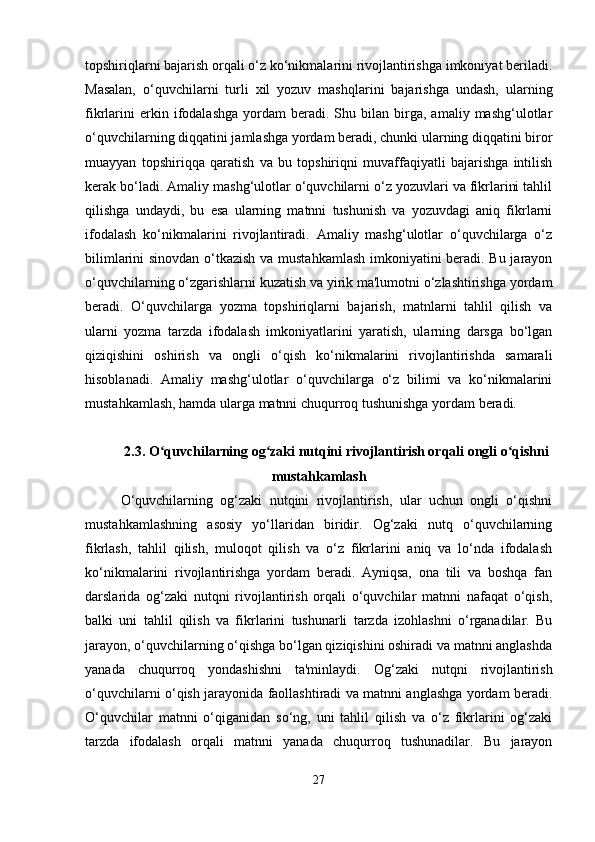 topshiriqlarni bajarish orqali o‘z ko‘nikmalarini rivojlantirishga imkoniyat beriladi.
Masalan,   o‘quvchilarni   turli   xil   yozuv   mashqlarini   bajarishga   undash,   ularning
fikrlarini   erkin  ifodalashga   yordam   beradi.  Shu   bilan  birga,  amaliy   mashg‘ulotlar
o‘quvchilarning diqqatini jamlashga yordam beradi, chunki ularning diqqatini biror
muayyan   topshiriqqa   qaratish   va   bu   topshiriqni   muvaffaqiyatli   bajarishga   intilish
kerak bo‘ladi. Amaliy mashg‘ulotlar o‘quvchilarni o‘z yozuvlari va fikrlarini tahlil
qilishga   undaydi,   bu   esa   ularning   matnni   tushunish   va   yozuvdagi   aniq   fikrlarni
ifodalash   ko‘nikmalarini   rivojlantiradi.   Amaliy   mashg‘ulotlar   o‘quvchilarga   o‘z
bilimlarini sinovdan o‘tkazish va mustahkamlash imkoniyatini beradi. Bu jarayon
o‘quvchilarning o‘zgarishlarni kuzatish va yirik ma'lumotni o‘zlashtirishga yordam
beradi.   O‘quvchilarga   yozma   topshiriqlarni   bajarish,   matnlarni   tahlil   qilish   va
ularni   yozma   tarzda   ifodalash   imkoniyatlarini   yaratish,   ularning   darsga   bo‘lgan
qiziqishini   oshirish   va   ongli   o‘qish   ko‘nikmalarini   rivojlantirishda   samarali
hisoblanadi.   Amaliy   mashg‘ulotlar   o‘quvchilarga   o‘z   bilimi   va   ko‘nikmalarini
mustahkamlash, hamda ularga matnni chuqurroq tushunishga yordam beradi.
2.3. O quvchilarning og zaki nutqini rivojlantirish orqali ongli o qishniʻ ʻ ʻ
mustahkamlash
O‘quvchilarning   og‘zaki   nutqini   rivojlantirish,   ular   uchun   ongli   o‘qishni
mustahkamlashning   asosiy   yo‘llaridan   biridir.   Og‘zaki   nutq   o‘quvchilarning
fikrlash,   tahlil   qilish,   muloqot   qilish   va   o‘z   fikrlarini   aniq   va   lo‘nda   ifodalash
ko‘nikmalarini   rivojlantirishga   yordam   beradi.   Ayniqsa,   ona   tili   va   boshqa   fan
darslarida   og‘zaki   nutqni   rivojlantirish   orqali   o‘quvchilar   matnni   nafaqat   o‘qish,
balki   uni   tahlil   qilish   va   fikrlarini   tushunarli   tarzda   izohlashni   o‘rganadilar.   Bu
jarayon, o‘quvchilarning o‘qishga bo‘lgan qiziqishini oshiradi va matnni anglashda
yanada   chuqurroq   yondashishni   ta'minlaydi.   Og‘zaki   nutqni   rivojlantirish
o‘quvchilarni o‘qish jarayonida faollashtiradi va matnni anglashga yordam beradi.
O‘quvchilar   matnni   o‘qiganidan   so‘ng,   uni   tahlil   qilish   va   o‘z   fikrlarini   og‘zaki
tarzda   ifodalash   orqali   matnni   yanada   chuqurroq   tushunadilar.   Bu   jarayon
27 