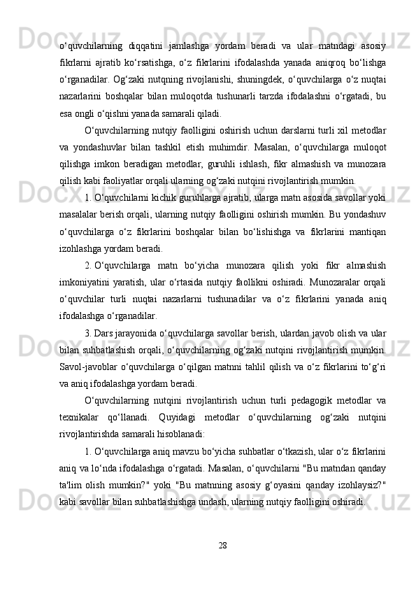 o‘quvchilarning   diqqatini   jamlashga   yordam   beradi   va   ular   matndagi   asosiy
fikrlarni   ajratib   ko‘rsatishga,   o‘z   fikrlarini   ifodalashda   yanada   aniqroq   bo‘lishga
o‘rganadilar.  Og‘zaki   nutqning  rivojlanishi,  shuningdek,  o‘quvchilarga   o‘z  nuqtai
nazarlarini   boshqalar   bilan   muloqotda   tushunarli   tarzda   ifodalashni   o‘rgatadi,   bu
esa ongli o‘qishni yanada samarali qiladi.
O‘quvchilarning nutqiy faolligini oshirish uchun darslarni turli xil metodlar
va   yondashuvlar   bilan   tashkil   etish   muhimdir.   Masalan,   o‘quvchilarga   muloqot
qilishga   imkon   beradigan   metodlar,   guruhli   ishlash,   fikr   almashish   va   munozara
qilish kabi faoliyatlar orqali ularning og‘zaki nutqini rivojlantirish mumkin.
1. O‘quvchilarni kichik guruhlarga ajratib, ularga matn asosida savollar yoki
masalalar berish orqali, ularning nutqiy faolligini oshirish mumkin. Bu yondashuv
o‘quvchilarga   o‘z   fikrlarini   boshqalar   bilan   bo‘lishishga   va   fikrlarini   mantiqan
izohlashga yordam beradi.
2. O‘quvchilarga   matn   bo‘yicha   munozara   qilish   yoki   fikr   almashish
imkoniyatini   yaratish,   ular   o‘rtasida   nutqiy   faollikni   oshiradi.   Munozaralar   orqali
o‘quvchilar   turli   nuqtai   nazarlarni   tushunadilar   va   o‘z   fikrlarini   yanada   aniq
ifodalashga o‘rganadilar.
3. Dars jarayonida o‘quvchilarga savollar berish, ulardan javob olish va ular
bilan suhbatlashish  orqali, o‘quvchilarning og‘zaki  nutqini  rivojlantirish mumkin.
Savol-javoblar   o‘quvchilarga   o‘qilgan   matnni   tahlil   qilish   va   o‘z   fikrlarini   to‘g‘ri
va aniq ifodalashga yordam beradi.
O‘quvchilarning   nutqini   rivojlantirish   uchun   turli   pedagogik   metodlar   va
texnikalar   qo‘llanadi.   Quyidagi   metodlar   o‘quvchilarning   og‘zaki   nutqini
rivojlantirishda samarali hisoblanadi:
1. O‘quvchilarga aniq mavzu bo‘yicha suhbatlar o‘tkazish, ular o‘z fikrlarini
aniq va lo‘nda ifodalashga o‘rgatadi. Masalan, o‘quvchilarni "Bu matndan qanday
ta'lim   olish   mumkin?"   yoki   "Bu   matnning   asosiy   g‘oyasini   qanday   izohlaysiz?"
kabi savollar bilan suhbatlashishga undash, ularning nutqiy faolligini oshiradi.
28 
