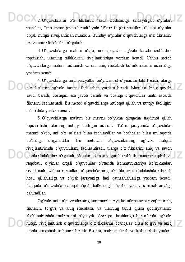 2. O‘quvchilarni   o‘z   fikrlarini   tezda   ifodalashga   undaydigan   o‘yinlar,
masalan,   "kim   tezroq   javob   beradi"   yoki   "fikrni   to‘g‘ri   shakllantir"   kabi   o‘yinlar
orqali   nutqni   rivojlantirish   mumkin.   Bunday   o‘yinlar   o‘quvchilarga   o‘z   fikrlarini
tez va aniq ifodalashni o‘rgatadi.
3. O‘quvchilarga   matnni   o‘qib,   uni   qisqacha   og‘zaki   tarzda   izohlashni
topshirish,   ularning   tafakkurini   rivojlantirishga   yordam   beradi.   Ushbu   metod
o‘quvchilarga   matnni   tushunish   va   uni   aniq   ifodalash   ko‘nikmalarini   oshirishga
yordam beradi.
4. O‘quvchilarga   turli   vaziyatlar   bo‘yicha   rol   o‘ynashni   taklif   etish,   ularga
o‘z   fikrlarini   og‘zaki   tarzda   ifodalashda   yordam   beradi.   Masalan,   bir   o‘quvchi
savol   beradi,   boshqasi   esa   javob   beradi   va   boshqa   o‘quvchilar   matn   asosida
fikrlarni   izohlashadi.   Bu   metod   o‘quvchilarga   muloqot   qilish   va   nutqiy   faolligini
oshirishda yordam beradi.
5. O‘quvchilarga   ma'lum   bir   mavzu   bo‘yicha   qisqacha   taqdimot   qilish
topshirilishi,   ularning   nutqiy   faolligini   oshiradi.   Ta'lim   jarayonida   o‘quvchilar
matnni   o‘qib,   uni   o‘z   so‘zlari   bilan   izohlaydilar   va   boshqalar   bilan   muloqotda
bo‘lishga   o‘rganadilar.   Bu   metodlar   o‘quvchilarning   og‘zaki   nutqini
rivojlantirishda   o‘quvchilarni   faollashtiradi,   ularga   o‘z   fikrlarini   aniq   va   ravon
tarzda ifodalashni o‘rgatadi. Masalan, darslarda guruhli ishlash, munozara qilish va
raqobatli   o‘yinlar   orqali   o‘quvchilar   o‘rtasida   kommunikatsiya   ko‘nikmalari
rivojlanadi.   Ushbu   metodlar,   o‘quvchilarning   o‘z   fikrlarini   ifodalashda   ishonch
hosil   qilishlariga   va   o‘qish   jarayoniga   faol   qatnashishlariga   yordam   beradi.
Natijada, o‘quvchilar nafaqat o‘qish, balki ongli o‘qishni yanada samarali amalga
oshiradilar.
Og‘zaki nutq o‘quvchilarning kommunikatsiya ko‘nikmalarini rivojlantirish,
fikrlarini   to‘g‘ri   va   aniq   ifodalash,   va   ularning   tahlil   qilish   qobiliyatlarini
shakllantirishda   muhim   rol   o‘ynaydi.   Ayniqsa,   boshlang‘ich   sinflarda   og‘zaki
nutqni   rivojlantirish   o‘quvchilarga   o‘z   fikrlarini   boshqalar   bilan   to‘g‘ri   va   aniq
tarzda   almashish   imkonini   beradi.   Bu   esa,   matnni   o‘qish   va   tushunishda   yordam
29 