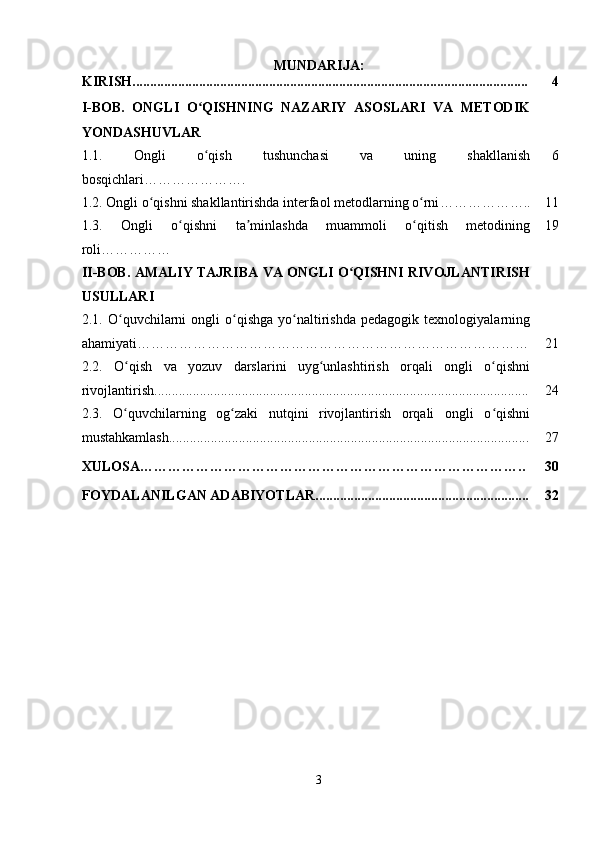 MUNDARIJA:
KIRISH................................................................................................................. 4
I-BOB.   ONGLI   O QISHNING   NAZARIY   ASOSLARI   VA   METODIKʻ
YONDASHUVLAR
1.1.   Ongli   o qish   tushunchasi   va   uning   shakllanish
ʻ
bosqichlari …………………. 6
1.2.  Ongli o qishni shakllantirishda interfaol metodlarning o rni	
ʻ ʻ ……………….. 11
1.3.   Ongli   o qishni   ta minlashda   muammoli   o qitish   metodining	
ʻ ʼ ʻ
roli …………… 19
II-BOB. AMALIY TAJRIBA VA ONGLI O QISHNI RIVOJLANTIRISH	
ʻ
USULLARI
2.1.   O quvchilarni   ongli   o qishga   yo naltirishda   pedagogik   texnologiyalarning	
ʻ ʻ ʻ
ahamiyati………………………………………………………………………… 21
2.2.   O qish   va   yozuv   darslarini   uyg unlashtirish   orqali   ongli   o qishni
ʻ ʻ ʻ
rivojlantirish........................................................................................................... 24
2.3.   O quvchilarning   og zaki   nutqini   rivojlantirish   orqali   ongli   o qishni
ʻ ʻ ʻ
mustahkamlash....................................................................................................... 27
XULOSA……………………………………………………………………….. 30
FOYDALANILGAN ADABIYOTLAR............................................................. 32
3 