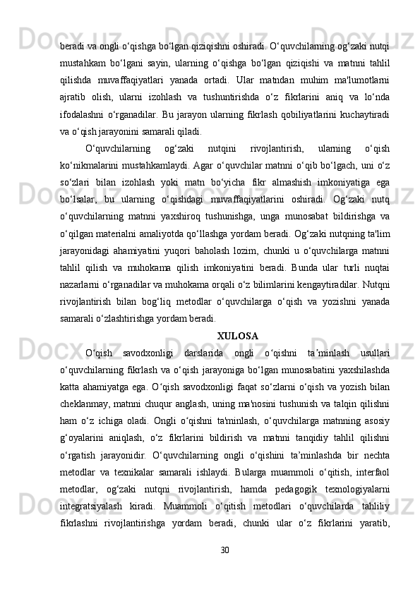 beradi va ongli o‘qishga bo‘lgan qiziqishni oshiradi. O‘quvchilarning og‘zaki nutqi
mustahkam   bo‘lgani   sayin,   ularning   o‘qishga   bo‘lgan   qiziqishi   va   matnni   tahlil
qilishda   muvaffaqiyatlari   yanada   ortadi.   Ular   matndan   muhim   ma'lumotlarni
ajratib   olish,   ularni   izohlash   va   tushuntirishda   o‘z   fikrlarini   aniq   va   lo‘nda
ifodalashni   o‘rganadilar.   Bu   jarayon   ularning   fikrlash   qobiliyatlarini   kuchaytiradi
va o‘qish jarayonini samarali qiladi.
O‘quvchilarning   og‘zaki   nutqini   rivojlantirish,   ularning   o‘qish
ko‘nikmalarini  mustahkamlaydi. Agar  o‘quvchilar  matnni  o‘qib bo‘lgach, uni  o‘z
so‘zlari   bilan   izohlash   yoki   matn   bo‘yicha   fikr   almashish   imkoniyatiga   ega
bo‘lsalar,   bu   ularning   o‘qishdagi   muvaffaqiyatlarini   oshiradi.   Og‘zaki   nutq
o‘quvchilarning   matnni   yaxshiroq   tushunishga,   unga   munosabat   bildirishga   va
o‘qilgan materialni amaliyotda qo‘llashga yordam beradi. Og‘zaki nutqning ta'lim
jarayonidagi   ahamiyatini   yuqori   baholash   lozim,   chunki   u   o‘quvchilarga   matnni
tahlil   qilish   va   muhokama   qilish   imkoniyatini   beradi.   Bunda   ular   turli   nuqtai
nazarlarni o‘rganadilar va muhokama orqali o‘z bilimlarini kengaytiradilar. Nutqni
rivojlantirish   bilan   bog‘liq   metodlar   o‘quvchilarga   o‘qish   va   yozishni   yanada
samarali o‘zlashtirishga yordam beradi.
XULOSA
O qish   savodxonligi   darslarida   ongli   o qishni   ta minlash   usullariʻ ʻ ʼ
o‘quvchilarning   fikrlash   va   o‘qish   jarayoniga   bo‘lgan   munosabatini   yaxshilashda
katta   ahamiyatga   ega.   O qish   savodxonligi   faqat   so‘zlarni   o‘qish   va   yozish   bilan	
ʻ
cheklanmay,   matnni   chuqur   anglash,   uning   ma'nosini   tushunish   va   talqin   qilishni
ham   o‘z   ichiga   oladi.   Ongli   o qishni   ta'minlash,   o‘quvchilarga   matnning   asosiy	
ʻ
g‘oyalarini   aniqlash,   o‘z   fikrlarini   bildirish   va   matnni   tanqidiy   tahlil   qilishni
o‘rgatish   jarayonidir.   O‘quvchilarning   ongli   o‘qishini   ta’minlashda   bir   nechta
metodlar   va   texnikalar   samarali   ishlaydi.   Bularga   muammoli   o‘qitish,   interfaol
metodlar,   og‘zaki   nutqni   rivojlantirish,   hamda   pedagogik   texnologiyalarni
integratsiyalash   kiradi.   Muammoli   o‘qitish   metodlari   o‘quvchilarda   tahliliy
fikrlashni   rivojlantirishga   yordam   beradi,   chunki   ular   o‘z   fikrlarini   yaratib,
30 