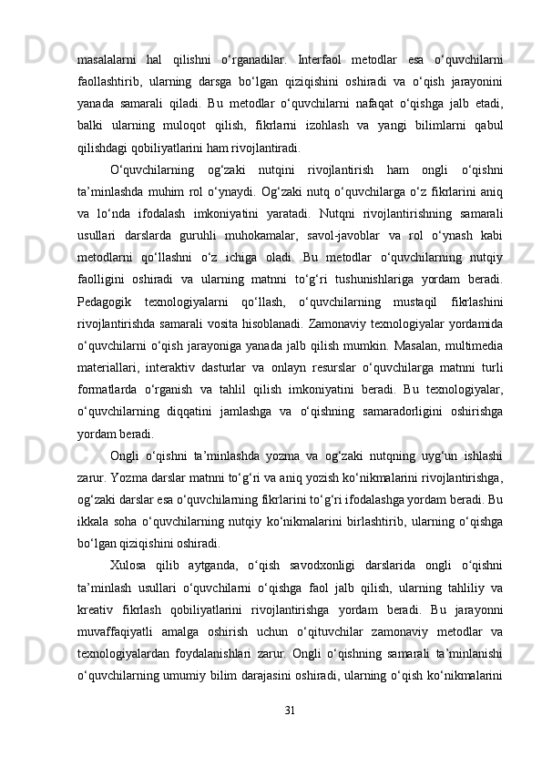 masalalarni   hal   qilishni   o‘rganadilar.   Interfaol   metodlar   esa   o‘quvchilarni
faollashtirib,   ularning   darsga   bo‘lgan   qiziqishini   oshiradi   va   o‘qish   jarayonini
yanada   samarali   qiladi.   Bu   metodlar   o‘quvchilarni   nafaqat   o‘qishga   jalb   etadi,
balki   ularning   muloqot   qilish,   fikrlarni   izohlash   va   yangi   bilimlarni   qabul
qilishdagi qobiliyatlarini ham rivojlantiradi.
O‘quvchilarning   og‘zaki   nutqini   rivojlantirish   ham   ongli   o‘qishni
ta’minlashda   muhim   rol   o‘ynaydi.   Og‘zaki   nutq   o‘quvchilarga   o‘z   fikrlarini   aniq
va   lo‘nda   ifodalash   imkoniyatini   yaratadi.   Nutqni   rivojlantirishning   samarali
usullari   darslarda   guruhli   muhokamalar,   savol-javoblar   va   rol   o‘ynash   kabi
metodlarni   qo‘llashni   o‘z   ichiga   oladi.   Bu   metodlar   o‘quvchilarning   nutqiy
faolligini   oshiradi   va   ularning   matnni   to‘g‘ri   tushunishlariga   yordam   beradi.
Pedagogik   texnologiyalarni   qo‘llash,   o‘quvchilarning   mustaqil   fikrlashini
rivojlantirishda samarali  vosita hisoblanadi. Zamonaviy texnologiyalar  yordamida
o‘quvchilarni   o‘qish   jarayoniga   yanada   jalb   qilish   mumkin.   Masalan,   multimedia
materiallari,   interaktiv   dasturlar   va   onlayn   resurslar   o‘quvchilarga   matnni   turli
formatlarda   o‘rganish   va   tahlil   qilish   imkoniyatini   beradi.   Bu   texnologiyalar,
o‘quvchilarning   diqqatini   jamlashga   va   o‘qishning   samaradorligini   oshirishga
yordam beradi.
Ongli   o‘qishni   ta’minlashda   yozma   va   og‘zaki   nutqning   uyg‘un   ishlashi
zarur. Yozma darslar matnni to‘g‘ri va aniq yozish ko‘nikmalarini rivojlantirishga,
og‘zaki darslar esa o‘quvchilarning fikrlarini to‘g‘ri ifodalashga yordam beradi. Bu
ikkala   soha   o‘quvchilarning   nutqiy   ko‘nikmalarini   birlashtirib,   ularning   o‘qishga
bo‘lgan qiziqishini oshiradi.
Xulosa   qilib   aytganda,   o qish   savodxonligi   darslarida   ongli   o qishniʻ ʻ
ta’minlash   usullari   o‘quvchilarni   o‘qishga   faol   jalb   qilish,   ularning   tahliliy   va
kreativ   fikrlash   qobiliyatlarini   rivojlantirishga   yordam   beradi.   Bu   jarayonni
muvaffaqiyatli   amalga   oshirish   uchun   o‘qituvchilar   zamonaviy   metodlar   va
texnologiyalardan   foydalanishlari   zarur.   Ongli   o‘qishning   samarali   ta’minlanishi
o‘quvchilarning umumiy bilim  darajasini  oshiradi, ularning o‘qish ko‘nikmalarini
31 