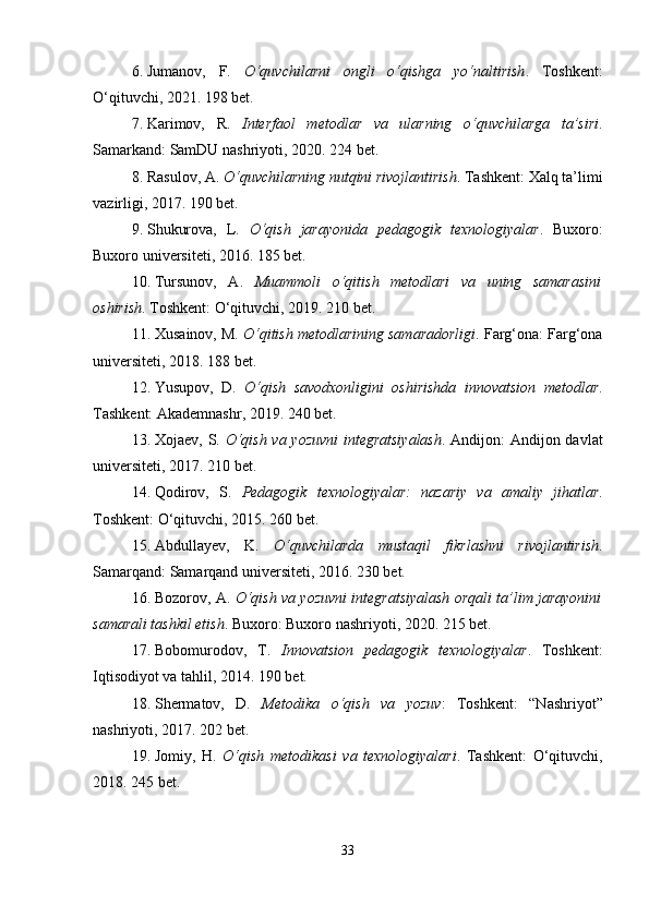 6. Jumanov,   F.   O‘quvchilarni   ongli   o‘qishga   yo‘naltirish .   Toshkent:
O‘qituvchi, 2021. 198 bet.
7. Karimov,   R.   Interfaol   metodlar   va   ularning   o‘quvchilarga   ta’siri .
Samarkand: SamDU nashriyoti, 2020. 224 bet.
8. Rasulov, A.  O‘quvchilarning nutqini rivojlantirish . Tashkent: Xalq ta’limi
vazirligi, 2017. 190 bet.
9. Shukurova,   L.   O‘qish   jarayonida   pedagogik   texnologiyalar .   Buxoro:
Buxoro universiteti, 2016. 185 bet.
10. Tursunov,   A.   Muammoli   o‘qitish   metodlari   va   uning   samarasini
oshirish . Toshkent: O‘qituvchi, 2019. 210 bet.
11. Xusainov, M.  O‘qitish metodlarining samaradorligi . Farg‘ona: Farg‘ona
universiteti, 2018. 188 bet.
12. Yusupov,   D.   O‘qish   savodxonligini   oshirishda   innovatsion   metodlar .
Tashkent: Akademnashr, 2019. 240 bet.
13. Xojaev, S.   O‘qish va yozuvni  integratsiyalash . Andijon: Andijon davlat
universiteti, 2017. 210 bet.
14. Qodirov,   S.   Pedagogik   texnologiyalar:   nazariy   va   amaliy   jihatlar .
Toshkent: O‘qituvchi, 2015. 260 bet.
15. Abdullayev,   K.   O‘quvchilarda   mustaqil   fikrlashni   rivojlantirish .
Samarqand: Samarqand universiteti, 2016. 230 bet.
16. Bozorov, A.   O‘qish va yozuvni integratsiyalash orqali ta’lim jarayonini
samarali tashkil etish . Buxoro: Buxoro nashriyoti, 2020. 215 bet.
17. Bobomurodov,   T.   Innovatsion   pedagogik   texnologiyalar .   Toshkent:
Iqtisodiyot va tahlil, 2014. 190 bet.
18. Shermatov,   D.   Metodika   o‘qish   va   yozuv :   Toshkent:   “Nashriyot”
nashriyoti, 2017. 202 bet.
19. Jomiy,   H.   O‘qish   metodikasi   va   texnologiyalari .   Tashkent:   O‘qituvchi,
2018. 245 bet.
33 