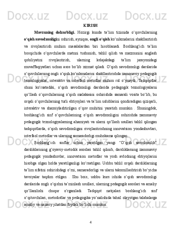 KIRISH
Mavzuning   dolzarbligi .   Hozirgi   kunda   ta’lim   tizimida   o‘quvchilarning
o‘qish savodxonligi ni oshirish, ayniqsa,  ongli o‘qish  ko‘nikmalarini shakllantirish
va   rivojlantirish   muhim   masalalardan   biri   hisoblanadi.   Boshlang‘ich   ta’lim
bosqichida   o‘quvchilarda   matnni   tushunish,   tahlil   qilish   va   mazmunini   anglash
qobiliyatini   rivojlantirish,   ularning   kelajakdagi   ta’lim   jarayonidagi
muvaffaqiyatlari   uchun   asos   bo‘lib   xizmat   qiladi.   O‘qish   savodxonligi   darslarida
o‘quvchilarning ongli o‘qish ko‘nikmalarini shakllantirishda zamonaviy pedagogik
texnologiyalar,   interaktiv   va   interfaol   metodlar   muhim   rol   o‘ynaydi.   Tadqiqotlar
shuni   ko‘rsatadiki,   o‘qish   savodxonligi   darslarida   pedagogik   texnologiyalarni
qo‘llash   o‘quvchilarning   o‘qish   malakasini   oshirishda   samarali   vosita   bo‘lib,   bu
orqali o‘quvchilarning turli ehtiyojlari va ta’lim uslublarini qondiradigan qiziqarli,
interaktiv   va   shaxsiylashtirilgan   o‘quv   muhitini   yaratish   mumkin   .   Shuningdek,
boshlang‘ich   sinf   o‘quvchilarining   o‘qish   savodxonligini   oshirishda   zamonaviy
pedagogik   texnologiyalarning   ahamiyati   va   ularni   qo‘llash   usullari   tahlil   qilingan
tadqiqotlarda,   o‘qish   savodxonligini   rivojlantirishning   innovatsion   yondashuvlari,
interfaol metodlar va ularning samaradorligi muhokama qilingan .
Boshlang‘ich   sinflar   uchun   yaratilgan   yangi   “O‘qish   savodxonlik”
darsliklarining   g‘oyaviy-metodik   asoslari   tahlil   qilinib,   darsliklarning   zamonaviy
pedagogik   yondashuvlar,   innovatsion   metodlar   va   yosh   avlodning   ehtiyojlarini
hisobga   olgan   holda   yaratilganligi   ko‘rsatilgan.   Ushbu   tahlil   orqali   darsliklarning
ta’lim sifatini oshirishdagi o‘rni, samaradorligi va ularni takomillashtirish bo‘yicha
tavsiyalar   taqdim   etilgan   .   Shu   bois,   ushbu   kurs   ishida   o‘qish   savodxonligi
darslarida ongli o‘qishni ta’minlash usullari, ularning pedagogik asoslari va amaliy
qo‘llanilishi   chuqur   o‘rganiladi.   Tadqiqot   natijalari   boshlang‘ich   sinf
o‘qituvchilari, metodistlar va pedagogika yo‘nalishida tahsil olayotgan talabalarga
amaliy va nazariy jihatdan foydali bo‘lishi mumkin.
4 