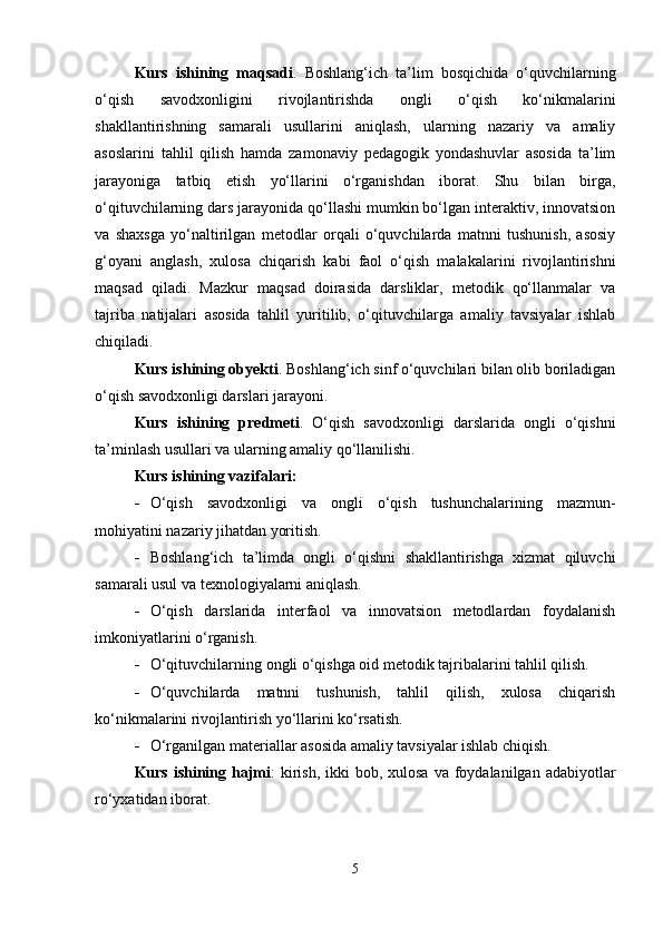 Kurs   ishining   maqsadi .   Boshlang‘ich   ta’lim   bosqichida   o‘quvchilarning
o‘qish   savodxonligini   rivojlantirishda   ongli   o‘qish   ko‘nikmalarini
shakllantirishning   samarali   usullarini   aniqlash,   ularning   nazariy   va   amaliy
asoslarini   tahlil   qilish   hamda   zamonaviy   pedagogik   yondashuvlar   asosida   ta’lim
jarayoniga   tatbiq   etish   yo‘llarini   o‘rganishdan   iborat.   Shu   bilan   birga,
o‘qituvchilarning dars jarayonida qo‘llashi mumkin bo‘lgan interaktiv, innovatsion
va   shaxsga   yo‘naltirilgan   metodlar   orqali   o‘quvchilarda   matnni   tushunish,   asosiy
g‘oyani   anglash,   xulosa   chiqarish   kabi   faol   o‘qish   malakalarini   rivojlantirishni
maqsad   qiladi.   Mazkur   maqsad   doirasida   darsliklar,   metodik   qo‘llanmalar   va
tajriba   natijalari   asosida   tahlil   yuritilib,   o‘qituvchilarga   amaliy   tavsiyalar   ishlab
chiqiladi.
Kurs ishining obyekti . Boshlang‘ich sinf o‘quvchilari bilan olib boriladigan
o‘qish savodxonligi darslari jarayoni.
Kurs   ishining   predmeti .   O‘qish   savodxonligi   darslarida   ongli   o‘qishni
ta’minlash usullari va ularning amaliy qo‘llanilishi.
Kurs ishining vazifalari:
 O‘qish   savodxonligi   va   ongli   o‘qish   tushunchalarining   mazmun-
mohiyatini nazariy jihatdan yoritish.
 Boshlang‘ich   ta’limda   ongli   o‘qishni   shakllantirishga   xizmat   qiluvchi
samarali usul va texnologiyalarni aniqlash.
 O‘qish   darslarida   interfaol   va   innovatsion   metodlardan   foydalanish
imkoniyatlarini o‘rganish.
 O‘qituvchilarning ongli o‘qishga oid metodik tajribalarini tahlil qilish.
 O‘quvchilarda   matnni   tushunish,   tahlil   qilish,   xulosa   chiqarish
ko‘nikmalarini rivojlantirish yo‘llarini ko‘rsatish.
 O‘rganilgan materiallar asosida amaliy tavsiyalar ishlab chiqish.
Kurs ishining hajmi :  kirish,  ikki  bob, xulosa  va foydalanilgan adabiyotlar
ro‘yxatidan iborat.
5 