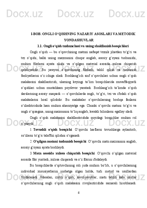 I-BOB. ONGLI O QISHNING NAZARIY ASOSLARI VA METODIKʻ
YONDASHUVLAR
1.1.  Ongli o qish tushunchasi va uning shakllanish bosqichlari	
ʻ
Ongli   o‘qish   —   bu   o‘quvchining   matnni   nafaqat   texnik   jihatdan   to‘g‘ri   va
tez   o‘qishi,   balki   uning   mazmunini   chuqur   anglab,   asosiy   g‘oyani   tushunishi,
muhim   fikrlarni   ajrata   olishi   va   o‘qilgan   material   asosida   xulosa   chiqarish
qobiliyatidir.   Bu   jarayon   o‘quvchining   fikrlash,   tahlil   qilish   va   tushunish
faoliyatlarini   o‘z   ichiga   oladi.   Boshlang‘ich   sinf   o‘quvchilari   uchun   ongli   o‘qish
malakasini   shakllantirish,   ularning   keyingi   ta’lim   bosqichlarida   muvaffaqiyatli
o‘qishlari   uchun   mustahkam   poydevor   yaratadi.   Boshlang‘ich   ta’limda   o‘qish
darslarining   asosiy   maqsadi   —   o‘quvchilarda   ongli,   to‘g‘ri,   tez   va   ifodali   o‘qish
malakalarini   hosil   qilishdir.   Bu   malakalar   o‘quvchilarning   boshqa   fanlarni
o‘zlashtirishida   ham   muhim   ahamiyatga   ega.   Chunki   o‘quvchi   matnni   to‘g‘ri   va
ongli o‘qisagina, uning mazmunini to‘liq anglab, kerakli bilimlarni egallay oladi. 
Ongli   o‘qish   malakasini   shakllantirishda   quyidagi   bosqichlar   muhim   rol
o‘ynaydi:
1. Tovushli   o‘qish   bosqichi :   O‘quvchi   harflarni   tovushlarga   aylantirib,
so‘zlarni to‘g‘ri talaffuz qilishni o‘rganadi.
2. O‘qilgan matnni tushunish bosqichi : O‘quvchi matn mazmunini anglab,
asosiy g‘oyani ajrata boshlaydi.  
3. Matn   asosida   xulosa   chiqarish   bosqichi :   O‘quvchi   o‘qilgan   material
asosida fikr yuritadi, xulosa chiqaradi va o‘z fikrini ifodalaydi.
Bu   bosqichlarda   o‘qituvchining   roli   juda   muhim   bo‘lib,   u   o‘quvchilarning
individual   xususiyatlarini   inobatga   olgan   holda,   turli   metod   va   usullardan
foydalanadi.   Masalan,   izohli   o‘qish,   savol-javoblar,   matn   tahlili   kabi   usullar
o‘quvchilarning   ongli   o‘qish   malakasini   rivojlantirishda   samarali   hisoblanadi.
6 