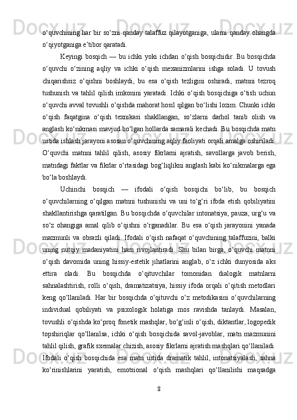 o‘quvchining har bir so‘zni qanday talaffuz qilayotganiga, ularni qanday ohangda
o‘qiyotganiga e’tibor qaratadi.
Keyingi   bosqich   —   bu  ichki   yoki   ichdan   o‘qish   bosqichidir.  Bu   bosqichda
o‘quvchi   o‘zining   aqliy   va   ichki   o‘qish   mexanizmlarini   ishga   soladi.   U   tovush
chiqarishsiz   o‘qishni   boshlaydi,   bu   esa   o‘qish   tezligini   oshiradi,   matnni   tezroq
tushunish   va   tahlil   qilish   imkonini   yaratadi.   Ichki   o‘qish   bosqichiga   o‘tish   uchun
o‘quvchi avval tovushli o‘qishda mahorat hosil qilgan bo‘lishi lozim. Chunki ichki
o‘qish   faqatgina   o‘qish   texnikasi   shakllangan,   so‘zlarni   darhol   tanib   olish   va
anglash ko‘nikmasi mavjud bo‘lgan hollarda samarali kechadi. Bu bosqichda matn
ustida ishlash jarayoni asosan o‘quvchining aqliy faoliyati orqali amalga oshiriladi.
O‘quvchi   matnni   tahlil   qilish,   asosiy   fikrlarni   ajratish,   savollarga   javob   berish,
matndagi faktlar va fikrlar o‘rtasidagi bog‘liqlikni anglash kabi ko‘nikmalarga ega
bo‘la boshlaydi.
Uchinchi   bosqich   —   ifodali   o‘qish   bosqichi   bo‘lib,   bu   bosqich
o‘quvchilarning   o‘qilgan   matnni   tushunishi   va   uni   to‘g‘ri   ifoda   etish   qobiliyatini
shakllantirishga qaratilgan. Bu bosqichda o‘quvchilar intonatsiya, pauza, urg‘u va
so‘z   ohangiga   amal   qilib   o‘qishni   o‘rganadilar.   Bu   esa   o‘qish   jarayonini   yanada
mazmunli   va   obrazli   qiladi.   Ifodali   o‘qish   nafaqat   o‘quvchining   talaffuzini,   balki
uning   nutqiy   madaniyatini   ham   rivojlantiradi.   Shu   bilan   birga,   o‘quvchi   matnni
o‘qish   davomida   uning   hissiy-estetik   jihatlarini   anglab,   o‘z   ichki   dunyosida   aks
ettira   oladi.   Bu   bosqichda   o‘qituvchilar   tomonidan   dialogik   matnlarni
sahnalashtirish,   rolli   o‘qish,   dramatizatsiya,   hissiy   ifoda   orqali   o‘qitish   metodlari
keng   qo‘llaniladi.   Har   bir   bosqichda   o‘qituvchi   o‘z   metodikasini   o‘quvchilarning
individual   qobiliyati   va   psixologik   holatiga   mos   ravishda   tanlaydi.   Masalan,
tovushli o‘qishda ko‘proq fonetik mashqlar, bo‘g‘inli o‘qish, diktantlar, logopedik
topshiriqlar   qo‘llanilsa,   ichki   o‘qish   bosqichida   savol-javoblar,   matn   mazmunini
tahlil qilish, grafik sxemalar chizish, asosiy fikrlarni ajratish mashqlari qo‘llaniladi.
Ifodali   o‘qish   bosqichida   esa   matn   ustida   dramatik   tahlil,   intonatsiyalash,   sahna
ko‘rinishlarini   yaratish,   emotsional   o‘qish   mashqlari   qo‘llanilishi   maqsadga
8 