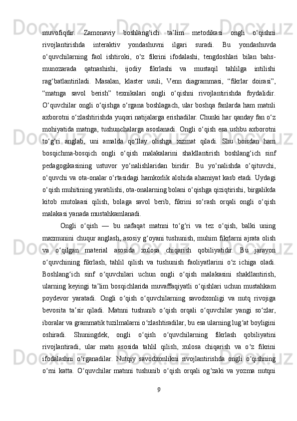 muvofiqdir.   Zamonaviy   boshlang‘ich   ta’lim   metodikasi   ongli   o‘qishni
rivojlantirishda   interaktiv   yondashuvni   ilgari   suradi.   Bu   yondashuvda
o‘quvchilarning   faol   ishtiroki,   o‘z   fikrini   ifodalashi,   tengdoshlari   bilan   bahs-
munozarada   qatnashishi,   ijodiy   fikrlashi   va   mustaqil   tahlilga   intilishi
rag‘batlantiriladi.   Masalan,   klaster   usuli,   Venn   diagrammasi,   “fikrlar   doirasi”,
“matnga   savol   berish”   texnikalari   ongli   o‘qishni   rivojlantirishda   foydalidir.
O‘quvchilar   ongli   o‘qishga   o‘rgana   boshlagach,   ular   boshqa   fanlarda   ham   matnli
axborotni o‘zlashtirishda yuqori natijalarga erishadilar. Chunki har qanday fan o‘z
mohiyatida   matnga,   tushunchalarga   asoslanadi.   Ongli   o‘qish   esa   ushbu   axborotni
to‘g‘ri   anglab,   uni   amalda   qo‘llay   olishga   xizmat   qiladi.   Shu   boisdan   ham
bosqichma-bosqich   ongli   o‘qish   malakalarini   shakllantirish   boshlang‘ich   sinf
pedagogikasining   ustuvor   yo‘nalishlaridan   biridir.   Bu   yo‘nalishda   o‘qituvchi,
o‘quvchi va ota-onalar o‘rtasidagi hamkorlik alohida ahamiyat kasb etadi. Uydagi
o‘qish muhitining yaratilishi, ota-onalarning bolani o‘qishga qiziqtirishi, birgalikda
kitob   mutolaasi   qilish,   bolaga   savol   berib,   fikrini   so‘rash   orqali   ongli   o‘qish
malakasi yanada mustahkamlanadi. 
Ongli   o qish   —   bu   nafaqat   matnni   to g ri   va   tez   o qish,   balki   uningʻ ʻ ʻ ʻ
mazmunini chuqur anglash, asosiy g oyani tushunish, muhim fikrlarni ajrata olish	
ʻ
va   o qilgan   material   asosida   xulosa   chiqarish   qobiliyatidir.   Bu   jarayon	
ʻ
o quvchining   fikrlash,   tahlil   qilish   va   tushunish   faoliyatlarini   o z   ichiga   oladi.	
ʻ ʻ
Boshlang ich   sinf   o quvchilari   uchun   ongli   o qish   malakasini   shakllantirish,	
ʻ ʻ ʻ
ularning   keyingi   ta lim   bosqichlarida   muvaffaqiyatli   o qishlari   uchun   mustahkam	
ʼ ʻ
poydevor   yaratadi.   Ongli   o qish   o quvchilarning   savodxonligi   va   nutq   rivojiga	
ʻ ʻ
bevosita   ta sir   qiladi.   Matnni   tushunib   o qish   orqali   o quvchilar   yangi   so zlar,	
ʼ ʻ ʻ ʻ
iboralar va grammatik tuzilmalarni o zlashtiradilar, bu esa ularning lug at boyligini	
ʻ ʻ
oshiradi.   Shuningdek,   ongli   o qish   o quvchilarning   fikrlash   qobiliyatini
ʻ ʻ
rivojlantiradi,   ular   matn   asosida   tahlil   qilish,   xulosa   chiqarish   va   o z   fikrini	
ʻ
ifodalashni   o rganadilar.   Nutqiy   savodxonlikni   rivojlantirishda   ongli   o qishning	
ʻ ʻ
o rni   katta.   O quvchilar   matnni   tushunib   o qish   orqali   og zaki   va   yozma   nutqni	
ʻ ʻ ʻ ʻ
9 