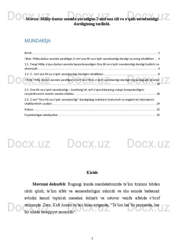 Mavzu:  Milliy dastur asosida yaratilgan 2-sinf ona tili va o‘qish savodxonligi
darsligining tuzilishi.
MUNDARIJA
Kirish ............................................................................................................................................................ 1
I Bob. Milliy dastur asosida yaratilgan 2-sinf ona tili va o‘qish savodxonligi darsligi va uning afzalliklari . . . . 4
1.1. Yangi Milliy o‘quv dasturi asosida tayyorlanayotgan Ona tili va o‘qish savodxonligi darsligi tuzilishi va
ahamiyati ..................................................................................................................................................... 4
1.2. 2 - sinf ona tili va o‘qish savodxonligi darsligini afzalliklari ................................................................... 8
II Bob. Milliy dastur asosida yaratilgan 2-sinf ona tili va o‘qish savodxonligi darsligining pedagogik asoslari
................................................................................................................................................................... 18
2.1. Ona tili va oʻqish savodxonligi – boshlangʻich sinf oʻquvchilarining nutqiy kompetentligini 
rivojlantiruvchi muhim manba sifatida ...................................................................................................... 18
2.2. 2-sinf “Ona tili va o‘qish savodxonligi” darsligidagi matnlarni tushunish va anglash ko‘nikmalarini 
shakllantirish usullari ................................................................................................................................. 24
Xulosa ........................................................................................................................................................ 31
Foydalanilgan adabiyotlar .......................................................................................................................... 32
Kirish
Mavzuni   dolzarbli:   Bugungi   kunda   mamlakatimizda   ta’lim   tizimini   tubdan
isloh   qilish,   ta’lim   sifati   va   samaradorligini   oshirish   va   shu   asnoda   barkamol
avlodni   kamol   toptirish   masalasi   dolzarb   va   ustuvor   vazifa   sifatida   e’tirof
etilmoqda. Zero, Kofi Annan ta’biri bilan aytganda, "Ta’lim har bir jamiyatda, har
bir oilada taraqqiyot zaminidir". 
1 