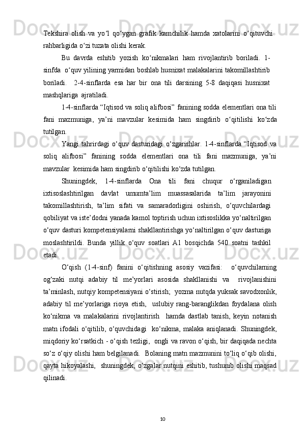 Tekshira   olish   va   yo ʻ l   qo ʻ ygan   grafik   kamchilik   hamda   xatolarini   o ʻ qituvchi
rahbarligida o ʻ zi tuzata olishi kerak.  
Bu   davrda   eshitib   yozish   ko ʻ nikmalari   ham   rivojlantirib   boriladi.   1-
sinfda  o ʻ quv yilining yarmidan boshlab husnixat malakalarini takomillashtirib
boriladi.     2-4-sinflarda   esa   har   bir   ona   tili   darsining   5-8   daqiqasi   husnixat
mashqlariga  ajratiladi.  
1-4-sinflarda “Iqtisod va soliq alifbosi” fanining sodda elementlari ona tili
fani   mazmuniga,   ya’ni   mavzular   kesimida   ham   singdirib   o ʻ qitilishi   ko ʻ zda
tutilgan.  
Yangi   tahrirdagi   o‘quv   dasturidagi   o‘zgarishlar.   1-4-sinflarda   “Iqtisod   va
soliq   alifbosi”   fanining   sodda   elementlari   ona   tili   fani   mazmuniga,   ya’ni
mavzular  kesimida ham singdirib o‘qitilishi ko‘zda tutilgan.  
Shuningdek,   1-4-sinflarda   Ona   tili   fani   chuqur   o‘rganiladigan
ixtisoslashtirilgan   davlat   umumta’lim   muassasalarida   ta’lim   jarayonini
takomillashtirish,   ta’lim   sifati   va   samaradorligini   oshirish,   o‘quvchilardagi
qobiliyat va iste’dodni yanada kamol toptirish uchun ixtisoslikka yo‘naltirilgan
o‘quv dasturi kompetensiyalarni shakllantirishga yo‘naltirilgan o‘quv dasturiga
moslashtirildi.   Bunda   yillik   o‘quv   soatlari   A1   bosqichda   540   soatni   tashkil
etadi.  
O‘qish   (1-4-sinf)   fanini   o‘qitishning   asosiy   vazifasi:     o‘quvchilarning
og‘zaki   nutqi   adabiy   til   me’yorlari   asosida   shakllanishi   va     rivojlanishini
ta’minlash, nutqiy kompetensiyani o‘stirish;   yozma nutqda yuksak savodxonlik,
adabiy   til   me’yorlariga   rioya   etish,     uslubiy   rang-baranglikdan   foydalana   olish
ko‘nikma   va   malakalarini   rivojlantirish     hamda   dastlab   tanish,   keyin   notanish
matn   ifodali   o‘qitilib,   o‘quvchidagi     ko‘nikma,   malaka   aniqlanadi.   Shuningdek,
miqdoriy ko‘rsatkich - o‘qish tezligi,   ongli va ravon o‘qish, bir daqiqada nechta
so‘z o‘qiy olishi ham belgilanadi.   Bolaning matn mazmunini to‘liq o‘qib olishi,
qayta hikoyalashi,    shuningdek, o‘zgalar nutqini  eshitib, tushunib olishi  maqsad
qilinadi.  
10