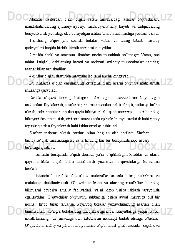 Mazkur   dasturdan   o‘rin   olgan   vatan   mavzusidagi   asarlar   o‘quvchilarni
mamlakatimizning   ijtimoiy-siyosiy,   madaniy-ma’rifiy   hayoti   va   xalqimizning
bunyodkorlik yo‘lidagi olib borayotgan ishlari bilan tanishtirishga yordam beradi.
1-sinfning   o‘quv   yili   oxirida   bolalar   Vatan   va   uning   tabiati,   insoniy
qadriyatlari haqida kichik-kichik asarlarni o‘qiydilar.  
2-sinfda   shakl   va   mazmun   jihatdan   uncha   murakkab   bo‘lmagan   Vatan,   ona
tabiat,   istiqlol,   kishilarning   hayoti   va   mehnati,   axloqiy   munosabatlar   haqidagi
asarlar bilan tanishadilar.  
4-sinflar o‘qish dasturida mavzular ko‘lami ancha kengayadi.  
Bu   sinflarda   o‘qish   darslarining   kattagina   qismi   asarni   o‘qit   va   matn   ustida
ishlashga qaratiladi.  
Darsda   o‘quvchilarning   faolligini   oshiradigan,   tasavvurlarini   boyitadigan
usullardan   foydalanish,   asarlarni   janr   mazmunidan   kelib   chiqib,   rollarga   bo‘lib
o‘qish, qahramonlar nomidan qayta hikoya qilish, qahramonning taqdiri haqidagi
hikoyani davom ettirish, qiziqarli mavzularda og‘zaki hikoya tuzdirish kabi ijobiy
topshiriqlardan foydalanish kabi ishlar amalga oshiriladi.  
Sinfdan   tashqari   o‘qish   darslari   bilan   bog‘lab   olib   boriladi.   Sinfdan
tashqario‘qish   mazmuniga  ko‘ra   ta’limning   har   bir   bosqichida   ikki   asosiy
bo‘limga ajratiladi:  
Birinchi   bosqichda   o‘qish   doirasi,   ya’ni   o‘qitiladigan   kitoblar   va   ularni
qaysi   tartibda   o‘qish   bilan   tanishtirish   yuzasidan   o‘quvchilarga   ko‘rsatma
beriladi.  
Ikkinchi   bosqichda   shu   o‘quv   materiallar   asosida   bilim,   ko‘nikma   va
malakalar   shakllantiriladi.   O‘quvchilar   kitob   va   ularning   mualliflari   haqidagi
bilimlarni   bevosita   amaliy   faoliyatlari,   ya’ni   kitob   ustida   ishlash   jarayonida
egallaydilar.   O‘quvchilar   o‘qituvchi   rahbarligi   ostida   avval   mavzuga   oid   bir
necha     kitob   bilan   tanishsa,   keyinroq   bolalar   yozuvchilarning   asarlari   bilan
tanishadilar,     so‘ngra   bolalarning   qiziqishlariga   mos,   ruhiyatlariga   yaqin   har   xil
mualliflarning     bir   mavzuga   doir   kitoblarini   mustaqil   tanlab   olishga   o‘tadilar.
O‘quvchilar milliy va jahon adabiyotlarini o‘qib, tahlil qilish asosida   ezgulik va
11