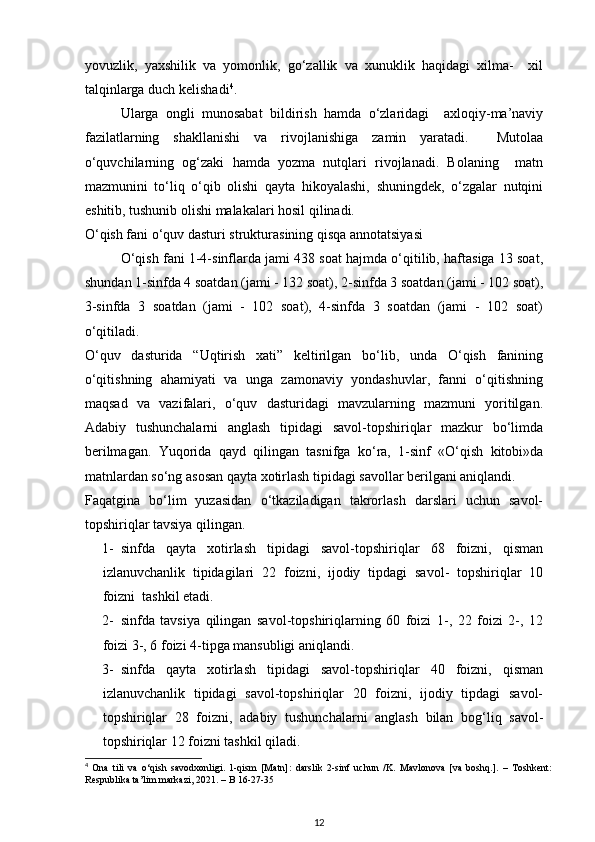 yovuzlik,   yaxshilik   va   yomonlik,   go‘zallik   va   xunuklik   haqidagi   xilma-     xil
talqinlarga duch kelishadi 4
. 
Ularga   ongli   munosabat   bildirish   hamda   o‘zlaridagi     axloqiy-ma’naviy
fazilatlarning   shakllanishi   va   rivojlanishiga   zamin   yaratadi.     Mutolaa
o‘quvchilarning   og‘zaki   hamda   yozma   nutqlari   rivojlanadi.   Bolaning     matn
mazmunini   to‘liq   o‘qib   olishi   qayta   hikoyalashi,   shuningdek,   o‘zgalar   nutqini
eshitib, tushunib olishi malakalari hosil qilinadi.  
O‘qish fani o‘quv dasturi strukturasining qisqa annotatsiyasi  
O‘qish fani 1-4-sinflarda jami 438 soat hajmda o‘qitilib, haftasiga 13 soat,
shundan 1-sinfda 4 soatdan (jami - 132 soat), 2-sinfda 3 soatdan (jami - 102 soat),
3-sinfda   3   soatdan   (jami   -   102   soat),   4-sinfda   3   soatdan   (jami   -   102   soat)
o‘qitiladi.  
O‘quv   dasturida   “Uqtirish   xati”   keltirilgan   bo‘lib,   unda   O‘qish   fanining
o‘qitishning   ahamiyati   va   unga   zamonaviy   yondashuvlar,   fanni   o‘qitishning
maqsad   va   vazifalari,   o‘quv   dasturidagi   mavzularning   mazmuni   yoritilgan.
Adabiy   tushunchalarni   anglash   tipidagi   savol-topshiriqlar   mazkur   bo‘limda
berilmagan.   Yuqorida   qayd   qilingan   tasnifga   ko‘ra,   1-sinf   «O‘qish   kitobi»da
matnlardan so‘ng asosan qayta xotirlash tipidagi savollar berilgani aniqlandi.  
Faqatgina   bo‘lim   yuzasidan   o‘tkaziladigan   takrorlash   darslari   uchun   savol-
topshiriqlar tavsiya qilingan.  
1- sinfda   qayta   xotirlash   tipidagi   savol-topshiriqlar   68   foizni,   qisman
izlanuvchanlik   tipidagilari   22   foizni,   ijodiy   tipdagi   savol-   topshiriqlar   10
foizni  tashkil etadi.  
2- sinfda   tavsiya   qilingan   savol-topshiriqlarning   60   foizi   1-,   22   foizi   2-,   12
foizi 3-, 6 foizi 4-tipga mansubligi aniqlandi.  
3- sinfda   qayta   xotirlash   tipidagi   savol-topshiriqlar   40   foizni,   qisman
izlanuvchanlik   tipidagi   savol-topshiriqlar   20   foizni,   ijodiy   tipdagi   savol-
topshiriqlar   28   foizni,   adabiy   tushunchalarni   anglash   bilan   bog‘liq   savol-
topshiriqlar 12 foizni tashkil qiladi.  
4
  Ona   tili   va   o‘qish   savodxonligi.   1-qism   [Matn]:   darslik   2-sinf   uchun   /K.   Mavlonova   [va   boshq.].   –   Toshkent:
Respublika ta’lim markazi, 2021. – B 16-27-35
12 