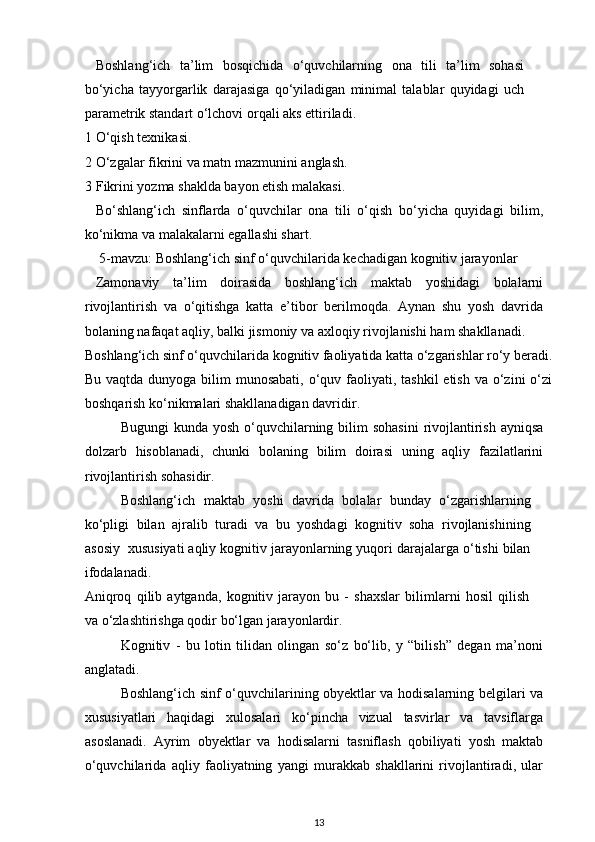 Boshlang‘ich   ta’lim   bosqichida   o‘quvchilarning   ona   tili   ta’lim   sohasi
bo‘yicha   tayyorgarlik   darajasiga   qo‘yiladigan   minimal   talablar   quyidagi   uch
parametrik standart o‘lchovi orqali aks ettiriladi.  
1 O‘qish texnikasi.  
2 O‘zgalar fikrini va matn mazmunini anglash.  
3 Fikrini yozma shaklda bayon etish malakasi.  
Bo‘shlang‘ich   sinflarda   o‘quvchilar   ona   tili   o‘qish   bo‘yicha   quyidagi   bilim,
ko‘nikma va malakalarni egallashi shart.  
 5-mavzu: Boshlang‘ich sinf o‘quvchilarida kechadigan kognitiv jarayonlar  
Zamonaviy   ta’lim   doirasida   boshlang‘ich   maktab   yoshidagi   bolalarni
rivojlantirish   va   o‘qitishga   katta   e’tibor   berilmoqda.   Aynan   shu   yosh   davrida
bolaning nafaqat aqliy, balki jismoniy va axloqiy rivojlanishi ham shakllanadi.  
Boshlang‘ich sinf o‘quvchilarida kognitiv faoliyatida katta o‘zgarishlar ro‘y beradi.
Bu vaqtda dunyoga  bilim  munosabati,  o‘quv faoliyati, tashkil  etish  va o‘zini  o‘zi
boshqarish ko‘nikmalari shakllanadigan davridir.  
Bugungi  kunda yosh  o‘quvchilarning bilim  sohasini  rivojlantirish ayniqsa
dolzarb   hisoblanadi,   chunki   bolaning   bilim   doirasi   uning   aqliy   fazilatlarini
rivojlantirish sohasidir.  
Boshlang‘ich   maktab   yoshi   davrida   bolalar   bunday   o‘zgarishlarning
ko‘pligi   bilan   ajralib   turadi   va   bu   yoshdagi   kognitiv   soha   rivojlanishining
asosiy  xususiyati aqliy kognitiv jarayonlarning yuqori darajalarga o‘tishi bilan
ifodalanadi.  
Aniqroq   qilib   aytganda,   kognitiv   jarayon   bu   -   shaxslar   bilimlarni   hosil   qilish
va o‘zlashtirishga qodir bo‘lgan jarayonlardir.  
Kognitiv   -   bu   lotin   tilidan   olingan   so‘z   bo‘lib,   y   “bilish”   degan   ma’noni
anglatadi.  
Boshlang‘ich sinf o‘quvchilarining obyektlar va hodisalarning belgilari va
xususiyatlari   haqidagi   xulosalari   ko‘pincha   vizual   tasvirlar   va   tavsiflarga
asoslanadi.   Ayrim   obyektlar   va   hodisalarni   tasniflash   qobiliyati   yosh   maktab
o‘quvchilarida   aqliy   faoliyatning   yangi   murakkab   shakllarini   rivojlantiradi,   ular
13 