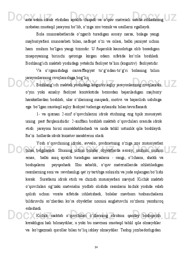 asta-sekin   idrok   etishdan   ajralib   chiqadi   va   o‘quv   materiali   ustida   ishlashning
nisbatan mustaqil jarayoni bo‘lib, o‘ziga xos texnik va usullarni egallaydi.  
Bola   munosabatlarida   o‘zgarib   turadigan   asosiy   narsa,   bolaga   yangi
majburiyatlari   munosabati   bilan,   nafaqat   o‘zi   va   oilasi,   balki   jamiyat   uchun
ham     muhim   bo‘lgan   yangi   tizimdir.   U   fuqarolik   kamolotiga   olib   boradigan
zinapoyaning   birinchi   qatoriga   kirgan   odam   sifatida   ko‘rila   boshladi.
Boshlang‘ich maktab yoshidagi yetakchi faoliyat ta’lim (kognitiv)  faoliyatidir.
Va   o‘rganishdagi   muvaffaqiyat   to‘g‘ridan-to‘g‘ri   bolaning   bilim
jarayonlarining rivojlanishiga bog‘liq.  
Boshlang‘ich maktab yoshidagi kognitiv aqliy jarayonlarning rivojlanishi
o‘yin   yoki   amaliy   faoliyat   kontekstida   bexosdan   bajariladigan   majburiy
harakatlardan   boshlab,   ular   o‘zlarining   maqsadi,   motivi   va   bajarilish   uslubiga
ega  bo‘lgan mustaqil aqliy faoliyat turlariga aylanishi bilan tavsiflanadi.  
1-   va   qisman   2-sinf   o‘quvchilarini   idrok   etishning   eng   tipik   xususiyati
uning    past   farqlanishidir.  2-sinfdan  boshlab  maktab  o‘quvchilari  orasida  idrok
etish     jarayoni   biroz   murakkablashadi   va   unda   tahlil   ustunlik   qila   boshlaydi.
Ba’zi  hollarda idrok kuzatuv xarakterini oladi.  
Yosh   o‘quvchining   idroki,   avvalo,   predmetning   o‘ziga   xos   xususiyatlari
bilan   belgilanadi.   Shuning   uchun   bolalar   obyektlarda   asosiy,   muhim,   muhim
emas,     balki   aniq   ajralib   turadigan   narsalarni   -   rangi,   o‘lchami,   shakli   va
boshqalarni     payqashadi.   Shu   sababli,   o‘quv   materiallarida   ishlatiladigan
rasmlarning soni va  ravshanligi qat`iy tartibga solinishi va juda oqlangan bo‘lishi
kerak.     Suratlarni   idrok   etish   va   chizish   xususiyatlari   mavjud.   Kichik   maktab
o‘quvchilari   og‘zaki   materialni   yodlab   olishda   rasmlarni   kichik   yoshda   eslab
qolish   uchun   vosita   sifatida   ishlatishadi,   bolalar   mavhum   tushunchalarni
bildiruvchi   so‘zlardan   ko‘ra   obyektlar   nomini   anglatuvchi   so‘zlarni   yaxshiroq
eslashadi.  
Kichik   maktab   o‘quvchilari   o‘zlarining   idrokini   qanday   boshqarish
kerakligini hali bilmaydilar, u yoki bu mavzuni mustaqil  tahlil qila olmaydilar
va   ko‘rgazmali qurollar bilan to‘liq ishlay olmaydilar. Tashqi jozibadorligidan
14 