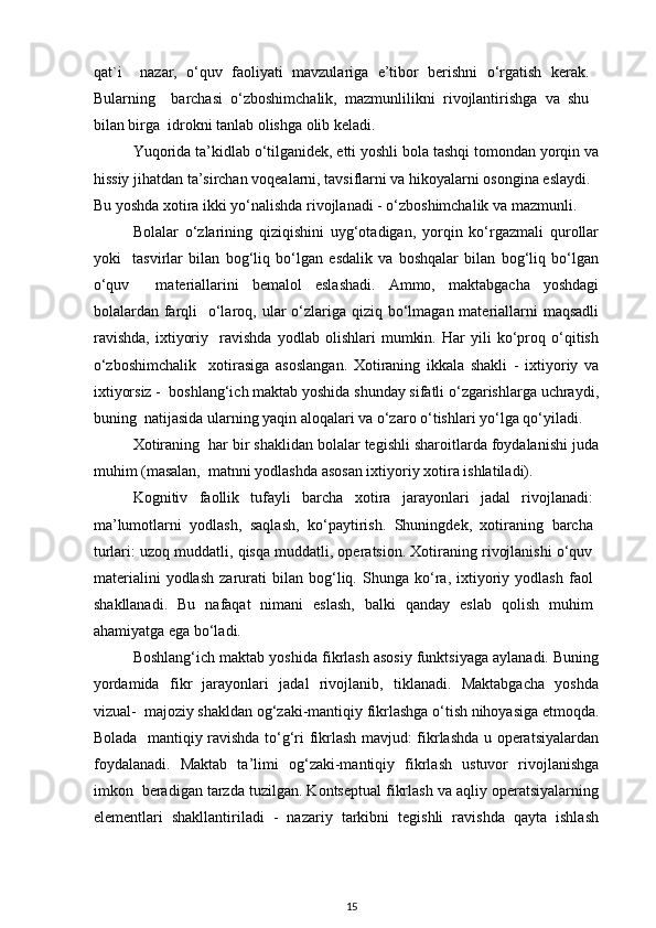 qat`i     nazar,   o‘quv   faoliyati   mavzulariga   e’tibor   berishni   o‘rgatish   kerak.
Bularning     barchasi   o‘zboshimchalik,   mazmunlilikni   rivojlantirishga   va   shu
bilan birga  idrokni tanlab olishga olib keladi.  
Yuqorida ta’kidlab o‘tilganidek, etti yoshli bola tashqi tomondan yorqin va
hissiy jihatdan ta’sirchan voqealarni, tavsiflarni va hikoyalarni osongina eslaydi.  
Bu yoshda xotira ikki yo‘nalishda rivojlanadi - o‘zboshimchalik va mazmunli.  
Bolalar   o‘zlarining   qiziqishini   uyg‘otadigan,   yorqin   ko‘rgazmali   qurollar
yoki     tasvirlar   bilan   bog‘liq   bo‘lgan   esdalik   va   boshqalar   bilan   bog‘liq   bo‘lgan
o‘quv     materiallarini   bemalol   eslashadi.   Ammo,   maktabgacha   yoshdagi
bolalardan farqli    o‘laroq, ular  o‘zlariga qiziq bo‘lmagan materiallarni  maqsadli
ravishda,   ixtiyoriy     ravishda   yodlab   olishlari   mumkin.   Har   yili   ko‘proq   o‘qitish
o‘zboshimchalik     xotirasiga   asoslangan.   Xotiraning   ikkala   shakli   -   ixtiyoriy   va
ixtiyorsiz -  boshlang‘ich maktab yoshida shunday sifatli o‘zgarishlarga uchraydi,
buning  natijasida ularning yaqin aloqalari va o‘zaro o‘tishlari yo‘lga qo‘yiladi. 
Xotiraning  har bir shaklidan bolalar tegishli sharoitlarda foydalanishi juda
muhim (masalan,  matnni yodlashda asosan ixtiyoriy xotira ishlatiladi).  
Kognitiv   faollik   tufayli   barcha   xotira   jarayonlari   jadal   rivojlanadi:
ma’lumotlarni   yodlash,   saqlash,   ko‘paytirish.   Shuningdek,   xotiraning   barcha
turlari: uzoq muddatli, qisqa muddatli, operatsion. Xotiraning rivojlanishi o‘quv
materialini   yodlash   zarurati   bilan   bog‘liq.   Shunga   ko‘ra,   ixtiyoriy   yodlash   faol
shakllanadi.   Bu   nafaqat   nimani   eslash,   balki   qanday   eslab   qolish   muhim
ahamiyatga ega bo‘ladi.  
Boshlang‘ich maktab yoshida fikrlash asosiy funktsiyaga aylanadi. Buning
yordamida   fikr   jarayonlari   jadal   rivojlanib,   tiklanadi.   Maktabgacha   yoshda
vizual-  majoziy shakldan og‘zaki-mantiqiy fikrlashga o‘tish nihoyasiga etmoqda.
Bolada   mantiqiy ravishda to‘g‘ri fikrlash mavjud: fikrlashda u operatsiyalardan
foydalanadi.   Maktab   ta’limi   og‘zaki-mantiqiy   fikrlash   ustuvor   rivojlanishga
imkon  beradigan tarzda tuzilgan. Kontseptual fikrlash va aqliy operatsiyalarning
elementlari   shakllantiriladi   -   nazariy   tarkibni   tegishli   ravishda   qayta   ishlash
15 