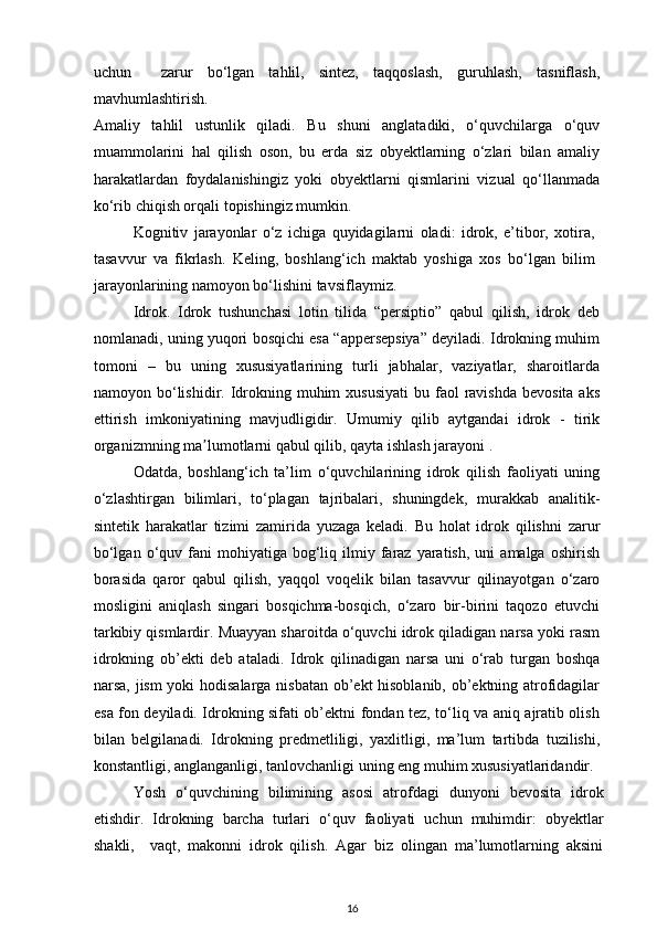 uchun     zarur   bo‘lgan   tahlil,   sintez,   taqqoslash,   guruhlash,   tasniflash,
mavhumlashtirish.  
Amaliy   tahlil   ustunlik   qiladi.   Bu   shuni   anglatadiki,   o‘quvchilarga   o‘quv
muammolarini   hal   qilish   oson,   bu   erda   siz   obyektlarning   o‘zlari   bilan   amaliy
harakatlardan   foydalanishingiz   yoki   obyektlarni   qismlarini   vizual   qo‘llanmada
ko‘rib chiqish orqali topishingiz mumkin.  
Kognitiv   jarayonlar   o‘z   ichiga   quyidagilarni   oladi:   idrok,   e’tibor,   xotira,
tasavvur   va   fikrlash.   Keling,   boshlang‘ich   maktab   yoshiga   xos   bo‘lgan   bilim
jarayonlarining namoyon bo‘lishini tavsiflaymiz.  
Idrok.   Idrok   tushunchasi   lotin   tilida   “persiptio”   qabul   qilish,   idrok   deb
nomlanadi, uning yuqori bosqichi esa “appersepsiya” deyiladi. Idrokning muhim
tomoni   –   bu   uning   xususiyatlarining   turli   jabhalar,   vaziyatlar,   sharoitlarda
namoyon bo‘lishidir. Idrokning  muhim  xususiyati  bu  faol  ravishda  bevosita  aks
ettirish   imkoniyatining   mavjudligidir.   Umumiy   qilib   aytgandai   idrok   -   tirik
organizmning ma ʼ lumotlarni qabul qilib, qayta ishlash jarayoni . 
Odatda,   boshlang‘ich   ta’lim   o‘quvchilarining   idrok   qilish   faoliyati   uning
o‘zlashtirgan   bilimlari,   to‘plagan   tajribalari,   shuningdek,   murakkab   analitik-
sintetik   harakatlar   tizimi   zamirida   yuzaga   keladi.   Bu   holat   idrok   qilishni   zarur
bo‘lgan  o‘quv  fani   mohiyatiga  bog‘liq  ilmiy  faraz  yaratish,   uni   amalga  oshirish
borasida   qaror   qabul   qilish,   yaqqol   voqelik   bilan   tasavvur   qilinayotgan   o‘zaro
mosligini   aniqlash   singari   bosqichma-bosqich,   o‘zaro   bir-birini   taqozo   etuvchi
tarkibiy qismlardir. Muayyan sharoitda o‘quvchi idrok qiladigan narsa yoki rasm
idrokning   ob’ekti   deb   ataladi.   Idrok   qilinadigan   narsa   uni   o‘rab   turgan   boshqa
narsa, jism yoki hodisalarga nisbatan ob’ekt hisoblanib, ob’ektning atrofidagilar
esa fon deyiladi. Idrokning sifati ob’ektni fondan tez, to‘liq va aniq ajratib olish
bilan   belgilanadi.   Idrokning   predmetliligi,   yaxlitligi,   ma’lum   tartibda   tuzilishi,
konstantligi, anglanganligi, tanlovchanligi uning eng muhim xususiyatlaridandir.
Yosh   o‘quvchining   bilimining   asosi   atrofdagi   dunyoni   bevosita   idrok
etishdir.   Idrokning   barcha   turlari   o‘quv   faoliyati   uchun   muhimdir:   obyektlar
shakli,     vaqt,   makonni   idrok   qilish.   Agar   biz   olingan   ma’lumotlarning   aksini
16 