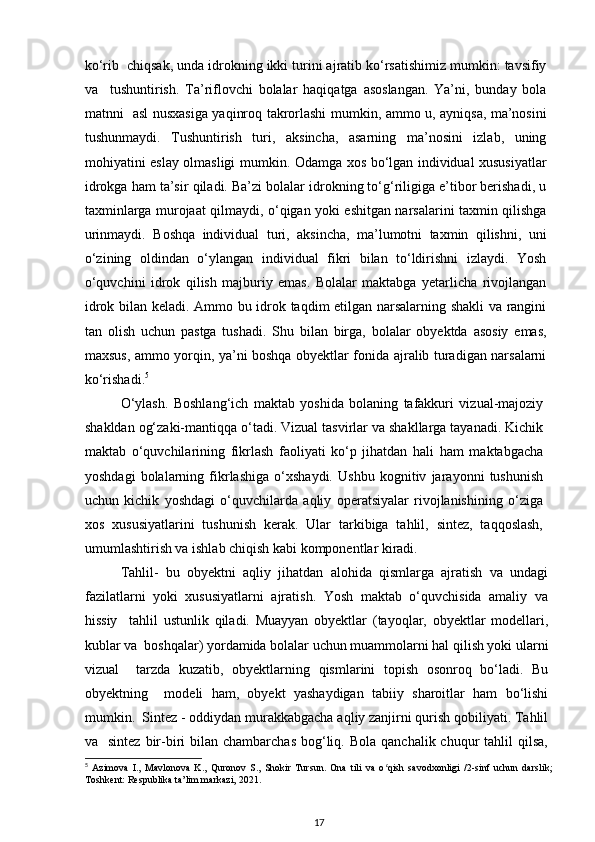 ko‘rib  chiqsak, unda idrokning ikki turini ajratib ko‘rsatishimiz mumkin: tavsifiy
va     tushuntirish.   Ta’riflovchi   bolalar   haqiqatga   asoslangan.   Ya’ni,   bunday   bola
matnni   asl nusxasiga yaqinroq takrorlashi mumkin, ammo u, ayniqsa, ma’nosini
tushunmaydi.   Tushuntirish   turi,   aksincha,   asarning   ma’nosini   izlab,   uning
mohiyatini eslay olmasligi mumkin. Odamga xos bo‘lgan individual xususiyatlar
idrokga ham ta’sir qiladi. Ba’zi bolalar idrokning to‘g‘riligiga e’tibor berishadi, u
taxminlarga murojaat qilmaydi, o‘qigan yoki eshitgan narsalarini taxmin qilishga
urinmaydi.   Boshqa   individual   turi,   aksincha,   ma’lumotni   taxmin   qilishni,   uni
o‘zining   oldindan   o‘ylangan   individual   fikri   bilan   to‘ldirishni   izlaydi.   Yosh
o‘quvchini   idrok   qilish   majburiy   emas.   Bolalar   maktabga   yetarlicha   rivojlangan
idrok bilan keladi. Ammo bu idrok taqdim etilgan narsalarning shakli va rangini
tan   olish   uchun   pastga   tushadi.   Shu   bilan   birga,   bolalar   obyektda   asosiy   emas,
maxsus, ammo yorqin, ya’ni boshqa obyektlar fonida ajralib turadigan narsalarni
ko‘rishadi. 5
  
O‘ylash.   Boshlang‘ich   maktab   yoshida   bolaning   tafakkuri   vizual-majoziy
shakldan og‘zaki-mantiqqa o‘tadi. Vizual tasvirlar va shakllarga tayanadi. Kichik
maktab   o‘quvchilarining   fikrlash   faoliyati   ko‘p   jihatdan   hali   ham   maktabgacha
yoshdagi   bolalarning   fikrlashiga   o‘xshaydi.   Ushbu   kognitiv   jarayonni   tushunish
uchun   kichik   yoshdagi   o‘quvchilarda   aqliy   operatsiyalar   rivojlanishining   o‘ziga
xos   xususiyatlarini   tushunish   kerak.   Ular   tarkibiga   tahlil,   sintez,   taqqoslash,
umumlashtirish va ishlab chiqish kabi komponentlar kiradi.  
Tahlil-   bu   obyektni   aqliy   jihatdan   alohida   qismlarga   ajratish   va   undagi
fazilatlarni   yoki   xususiyatlarni   ajratish.   Yosh   maktab   o‘quvchisida   amaliy   va
hissiy     tahlil   ustunlik   qiladi.   Muayyan   obyektlar   (tayoqlar,   obyektlar   modellari,
kublar va  boshqalar) yordamida bolalar uchun muammolarni hal qilish yoki ularni
vizual     tarzda   kuzatib,   obyektlarning   qismlarini   topish   osonroq   bo‘ladi.   Bu
obyektning     modeli   ham,   obyekt   yashaydigan   tabiiy   sharoitlar   ham   bo‘lishi
mumkin.  Sintez - oddiydan murakkabgacha aqliy zanjirni qurish qobiliyati. Tahlil
va    sintez  bir-biri  bilan  chambarchas  bog‘liq.  Bola  qanchalik  chuqur   tahlil  qilsa,
5
  Azimova   I.,   Mavlonova   K.,   Quronov   S.,   Shokir   Tursun.   Ona   tili   va   o qish   savodxonligi   /2-sinf   uchun   darslik;ʻ
Toshkent: Respublika ta’lim markazi, 2021.
17 