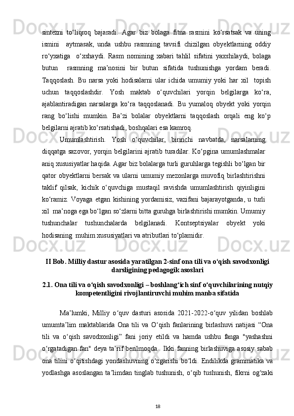sintezni   to‘liqroq   bajaradi.   Agar   biz   bolaga   fitna   rasmini   ko‘rsatsak   va   uning
ismini     aytmasak,   unda   ushbu   rasmning   tavsifi   chizilgan   obyektlarning   oddiy
ro‘yxatiga     o‘xshaydi.   Rasm   nomining   xabari   tahlil   sifatini   yaxshilaydi,   bolaga
butun     rasmning   ma’nosini   bir   butun   sifatida   tushunishga   yordam   beradi.
Taqqoslash.   Bu   narsa   yoki   hodisalarni   ular   ichida   umumiy   yoki   har   xil     topish
uchun   taqqoslashdir.   Yosh   maktab   o‘quvchilari   yorqin   belgilarga   ko‘ra,
ajablantiradigan   narsalarga   ko‘ra   taqqoslanadi.   Bu   yumaloq   obyekt   yoki   yorqin
rang   bo‘lishi   mumkin.   Ba’zi   bolalar   obyektlarni   taqqoslash   orqali   eng   ko‘p
belgilarni ajratib ko‘rsatishadi, boshqalari esa kamroq.  
Umumlashtirish.   Yosh   o‘quvchilar,   birinchi   navbatda,   narsalarning
diqqatga sazovor, yorqin belgilarini  ajratib turadilar. Ko‘pgina umumlashmalar
aniq xususiyatlar haqida. Agar biz bolalarga turli guruhlarga tegishli bo‘lgan bir
qator   obyektlarni   bersak   va   ularni   umumiy  mezonlarga   muvofiq   birlashtirishni
taklif   qilsak,   kichik   o‘quvchiga   mustaqil   ravishda   umumlashtirish   qiyinligini
ko‘ramiz.   Voyaga   etgan   kishining   yordamisiz,   vazifani   bajarayotganda,   u   turli
xil  ma’noga ega bo‘lgan so‘zlarni bitta guruhga birlashtirishi mumkin. Umumiy
tushunchalar   tushunchalarda   belgilanadi.   Kontseptsiyalar   obyekt   yoki
hodisaning  muhim xususiyatlari va atributlari to‘plamidir. 
II Bob. Milliy dastur asosida yaratilgan 2-sinf ona tili va o‘qish savodxonligi
darsligining pedagogik asoslari
2.1.  Ona tili va o qish savodxonligi – boshlang ich sinfʻ ʻ   o quvchilarining nutqiy	ʻ
kompetentligini   rivojlantiruvchi muhim manba sifatida
Ma’lumki,   Milliy   o quv   dasturi   asosida   2021-2022-o quv   yilidan   boshlab	
ʻ ʻ
umumta lim   maktablarida   Ona   tili   va   O qish   fanlarining   birlashuvi   natijasi   “Ona	
ʼ ʻ
tili   va   o qish   savodxonligi”   fani   joriy   etildi   va   hamda   ushbu   fanga   "yashashni
ʻ
o rgatadigan   fan"   deya   ta’rif   berilmoqda..   Ikki   fanning   birlashuviga   asosiy   sabab	
ʻ
ona   tilini   o qitishdagi   yondashuvning   o zgarishi   bo ldi.   Endilikda   grammatika   va	
ʻ ʻ ʻ
yodlashga   asoslangan   ta limdan   tinglab  tushunish,  o qib  tushunish,   fikrni   og zaki	
ʼ ʻ ʻ
18