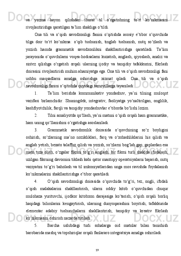 va   yozma   bayon   qilishdan   iborat   til   o rgatishning   to rt   ko nikmasiniʻ ʻ ʻ
rivojlantirishga qaratilgan ta lim shakliga o tildi. 	
ʼ ʻ
Ona   tili   va   o‘qish   savodxonligi   fanini   o‘qitishda   asosiy   e’tibor   o‘quvchida
tilga   doir   to rt   ko nikma:   o qib   tushunish,   tinglab   tushunish,   nutq   so zlash   va	
ʻ ʻ ʻ ʻ
yozish   hamda   grammatik   savodxonlikni   shakllantirishga   qaratiladi.   Ta’lim
jarayonida o‘quvchilarni voqea-hodisalarni kuzatish, anglash, qiyoslash, analiz va
sintez   qilishga   o‘rgatish   orqali   ularning   ijodiy   va   tanqidiy   tafakkurini,   fikrlash
doirasini rivojlantirish muhim ahamiyatga ega. Ona tili va o‘qish savodxonligi fani
ushbu   maqsadlarni   amalga   oshirishga   xizmat   qiladi.   Ona   tili   va   o qish	
ʻ
savodxonligi fanini o qitishda quyidagi tamoyillarga tayaniladi: 	
ʻ
1. Ta’lim   berishda   kommunikativ   yondashuv,   ya’ni   tilning   muloqot
vazifasi   birlamchidir.   Shuningdek,   integrativ,   faoliyatga   yo naltirilgan,   onglilik,	
ʻ
kashfiyotchilik, farqli va tanqidiy yondashuvlar e’tiborda bo lishi lozim. 	
ʻ
2. Tilni amaliyotda qo llash, ya’ni matnni o qish orqali ham grammatika,	
ʻ ʻ
ham uning qo llanishini o rgatishga asoslaniladi. 	
ʻ ʻ
3. Grammatik   savodxonlik   doirasida   o quvchining   so z   boyligini	
ʻ ʻ
oshirish,   so zlarning   ma’no   nozikliklari,   farq   va   o xshashliklarini   his   qilish   va	
ʻ ʻ
anglab yetish, bexato talaffuz qilish va yozish, so zlarni bog lab gap, gaplardan esa	
ʻ ʻ
matn  tuza  olish,  o zgalar   fikrini   to g ri  anglash,  bir   fikrni   turli  shaklda   ifodalash,	
ʻ ʻ ʻ
uzilgan fikrning davomini tiklash kabi qator mantiqiy operatsiyalarni bajarish, nutq
vaziyatini to g ri baholash va til  imkoniyatlaridan unga mos ravishda foydalanish	
ʻ ʻ
ko nikmalarini shakllantirishga e’tibor qaratiladi. 	
ʻ
4. O qish   savodxonligi   doirasida   o quvchida   to g ri,   tez,   ongli,   ifodali	
ʻ ʻ ʻ ʻ
o qish   malakalarini   shakllantirish,   ularni   oddiy   kitob   o quvchidan   chuqur	
ʻ ʻ
mulohaza   yurituvchi,   ijodkor   kitobxon   darajasiga   ko tarish;   o qish   orqali   borliq	
ʻ ʻ
haqidagi   bilimlarini   kengaytirish,   ularning   dunyoqarashini   boyitish;   tafakkurida
elementar   adabiy   tushunchalarni   shakllantirish;   tanqidiy   va   kreativ   fikrlash
ko nikmasini oshirish nazarda tutiladi. 	
ʻ
5. Barcha   uslubdagi   turli   sohalarga   oid   matnlar   bilan   tanishish
barobarida mashq va topshiriqlar orqali fanlararo integratsiya amalga oshiriladi. 
19 