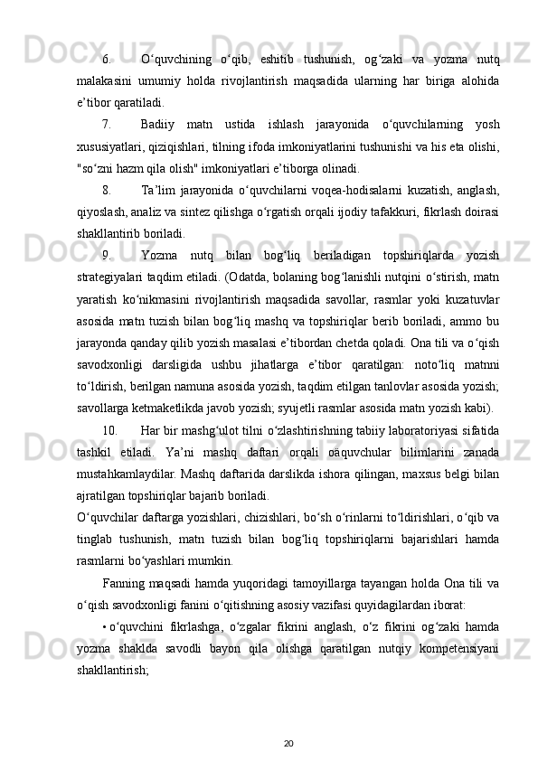 6. O quvchining   o qib,   eshitib   tushunish,   og zaki   va   yozma   nutqʻ ʻ ʻ
malakasini   umumiy   holda   rivojlantirish   maqsadida   ularning   har   biriga   alohida
e’tibor qaratiladi. 
7. Badiiy   matn   ustida   ishlash   jarayonida   o quvchilarning   yosh	
ʻ
xususiyatlari, qiziqishlari, tilning ifoda imkoniyatlarini tushunishi va his eta olishi,
"so zni hazm qila olish" imkoniyatlari e’tiborga olinadi. 	
ʻ
8. Ta’lim   jarayonida   o quvchilarni   voqea-hodisalarni   kuzatish,   anglash,	
ʻ
qiyoslash, analiz va sintez qilishga o rgatish orqali ijodiy tafakkuri, fikrlash doirasi	
ʻ
shakllantirib boriladi. 
9. Yozma   nutq   bilan   bog liq   beriladigan   topshiriqlarda   yozish	
ʻ
strategiyalari taqdim etiladi. (Odatda, bolaning bog lanishli nutqini o stirish, matn	
ʻ ʻ
yaratish   ko nikmasini   rivojlantirish   maqsadida   savollar,   rasmlar   yoki   kuzatuvlar	
ʻ
asosida   matn   tuzish   bilan   bog liq   mashq   va   topshiriqlar   berib   boriladi,   ammo   bu	
ʻ
jarayonda qanday qilib yozish masalasi e’tibordan chetda qoladi. Ona tili va o qish	
ʻ
savodxonligi   darsligida   ushbu   jihatlarga   e’tibor   qaratilgan:   noto liq   matnni	
ʻ
to ldirish, berilgan namuna asosida yozish, taqdim etilgan tanlovlar asosida yozish;	
ʻ
savollarga ketmaketlikda javob yozish; syujetli rasmlar asosida matn yozish kabi).
10. Har bir mashg ulot tilni  	
ʻ о zlashtirishning tabiiy laboratoriyasi sifatida	ʻ
tashkil   etiladi.   Ya’ni   mashq   daftari   orqali   oäquvchular   bilimlarini   zanada
mustahkamlaydilar. Mashq daftarida darslikda ishora qilingan, maxsus belgi bilan
ajratilgan topshiriqlar bajarib boriladi. 
O quvchilar daftarga yozishlari, chizishlari, bo sh o rinlarni to ldirishlari, o qib va	
ʻ ʻ ʻ ʻ ʻ
tinglab   tushunish,   matn   tuzish   bilan   bog liq   topshiriqlarni   bajarishlari   hamda	
ʻ
rasmlarni bo yashlari mumkin. 	
ʻ
Fanning maqsadi  hamda  yuqoridagi  tamoyillarga tayangan holda Ona  tili  va
o qish savodxonligi fanini o qitishning asosiy vazifasi quyidagilardan iborat: 	
ʻ ʻ
• o quvchini   fikrlashga,   o zgalar   fikrini   anglash,   o‘z   fikrini   og zaki   hamda	
ʻ ʻ ʻ
yozma   shaklda   savodli   bayon   qila   olishga   qaratilgan   nutqiy   kompetensiyani
shakllantirish; 
20 