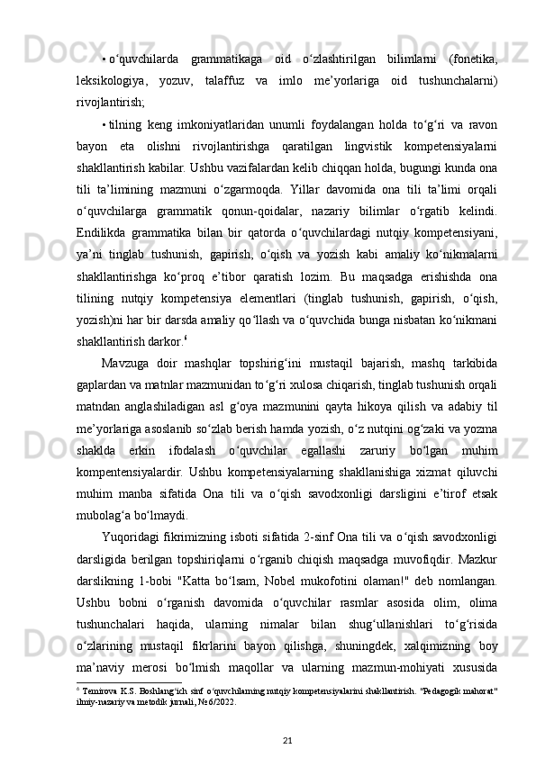• o quvchilarda   grammatikaga   oid   o zlashtirilgan   bilimlarni   (fonetika,ʻ ʻ
leksikologiya,   yozuv,   talaffuz   va   imlo   me’yorlariga   oid   tushunchalarni)
rivojlantirish; 
• tilning   keng   imkoniyatlaridan   unumli   foydalangan   holda   to g ri   va   ravon	
ʻ ʻ
bayon   eta   olishni   rivojlantirishga   qaratilgan   lingvistik   kompetensiyalarni
shakllantirish kabilar. Ushbu vazifalardan kelib chiqqan holda, bugungi kunda ona
tili   ta’limining   mazmuni   o zgarmoqda.   Yillar   davomida   ona   tili   ta’limi   orqali	
ʻ
o quvchilarga   grammatik   qonun-qoidalar,   nazariy   bilimlar   o rgatib   kelindi.	
ʻ ʻ
Endilikda   grammatika   bilan   bir   qatorda   o quvchilardagi   nutqiy   kompetensiyani,	
ʻ
ya’ni   tinglab   tushunish,   gapirish,   o qish   va   yozish   kabi   amaliy   ko nikmalarni	
ʻ ʻ
shakllantirishga   ko proq   e’tibor   qaratish   lozim.   Bu   maqsadga   erishishda   ona	
ʻ
tilining   nutqiy   kompetensiya   elementlari   (tinglab   tushunish,   gapirish,   o qish,	
ʻ
yozish)ni har bir darsda amaliy qo llash va o quvchida bunga nisbatan ko nikmani	
ʻ ʻ ʻ
shakllantirish darkor. 6
 
Mavzuga   doir   mashqlar   topshirig ini   mustaqil   bajarish,   mashq   tarkibida	
ʻ
gaplardan va matnlar mazmunidan to g ri xulosa chiqarish, tinglab tushunish orqali	
ʻ ʻ
matndan   anglashiladigan   asl   g oya   mazmunini   qayta   hikoya   qilish   va   adabiy   til	
ʻ
me’yorlariga asoslanib so zlab berish hamda yozish, o z nutqini og zaki va yozma	
ʻ ʻ ʻ
shaklda   erkin   ifodalash   o quvchilar   egallashi   zaruriy   bo lgan   muhim	
ʻ ʻ
kompentensiyalardir.   Ushbu   kompetensiyalarning   shakllanishiga   xizmat   qiluvchi
muhim   manba   sifatida   Ona   tili   va   o qish   savodxonligi   darsligini   e’tirof   etsak	
ʻ
mubolag a bo lmaydi. 	
ʻ ʻ
Yuqoridagi fikrimizning isboti sifatida 2-sinf Ona tili va o qish savodxonligi	
ʻ
darsligida   berilgan   topshiriqlarni   o rganib   chiqish   maqsadga   muvofiqdir.   Mazkur	
ʻ
darslikning   1-bobi   "Katta   bo lsam,   Nobel   mukofotini   olaman!"   deb   nomlangan.	
ʻ
Ushbu   bobni   o rganish   davomida   o quvchilar   rasmlar   asosida   olim,   olima	
ʻ ʻ
tushunchalari   haqida,   ularning   nimalar   bilan   shug ullanishlari   to g risida	
ʻ ʻ ʻ
o zlarining   mustaqil   fikrlarini   bayon   qilishga,   shuningdek,   xalqimizning   boy	
ʻ
ma’naviy   merosi   bo lmish   maqollar   va   ularning   mazmun-mohiyati   xususida	
ʻ
6
  Temirova K.S. Boshlang ich sinf o quvchilarning nutqiy kompetensiyalarini  shakllantirish. "Pedagogik mahorat"	
ʻ ʻ
ilmiy-nazariy va metodik jurnali, № 6/2022.
21