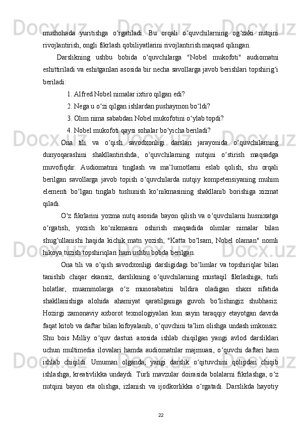 mushohada   yuritishga   o rgatiladi.   Bu   orqali   o quvchilarning   og zaki   nutqiniʻ ʻ ʻ
rivojlantirish, ongli fikrlash qobiliyatlarini rivojlantirish maqsad qilingan. 
Darslikning   ushbu   bobida   o quvchilarga   "Nobel   mukofoti"   audiomatni	
ʻ
eshittiriladi va eshitganlari asosida bir necha savollarga javob berishlari topshirig i	
ʻ
beriladi: 
1. Alfred Nobel nimalar ixtiro qilgan edi? 
2. Nega u o zi qilgan ishlardan pushaymon bo ldi? 	
ʻ ʻ
3. Olim nima sababdan Nobel mukofotini o ylab topdi? 	
ʻ
4. Nobel mukofoti qaysi sohalar bo yicha beriladi? 	
ʻ
Ona   tili   va   o qish   savodxonligi   darslari   jarayonida   o quvchilarning	
ʻ ʻ
dunyoqarashini   shakllantirishda,   o quvchilarning   nutqini   o stirish   maqsadga	
ʻ ʻ
muvofiqdir.   Audiomatnni   tinglash   va   ma’lumotlarni   eslab   qolish,   shu   orqali
berilgan   savollarga   javob   topish   o quvchilarda   nutqiy   kompetensiyaning   muhim
ʻ
elementi   bo lgan   tinglab   tushunish   ko nikmasining   shakllanib   borishiga   xizmat	
ʻ ʻ
qiladi. 
O z fikrlarini  yozma nutq asosida  bayon qilish va o quvchilarni  husnixatga	
ʻ ʻ
o rgatish,   yozish   ko nikmasini   oshirish   maqsadida   olimlar   nimalar   bilan	
ʻ ʻ
shug ullanishi   haqida   kichik   matn   yozish,   "Katta   bo lsam,   Nobel   olaman"   nomli	
ʻ ʻ
hikoya tuzish topshiriqlari ham ushbu bobda berilgan. 
Ona   tili   va   o qish   savodxonligi   darsligidagi   bo limlar   va   topshiriqlar   bilan	
ʻ ʻ
tanishib   chiqar   ekansiz,   darslikning   o quvchilarning   mustaqil   fikrlashiga,   turli	
ʻ
holatlar,   muammolarga   o z   munosabatini   bildira   oladigan   shaxs   sifatida	
ʻ
shakllanishiga   alohida   ahamiyat   qaratilganiga   guvoh   bo lishingiz   shubhasiz.	
ʻ
Hozirgi   zamonaviy   axborot   texnologiyalari   kun   sayin   taraqqiy   etayotgan   davrda
faqat kitob va daftar bilan kifoyalanib, o quvchini ta’lim olishga undash imkonsiz.	
ʻ
Shu   bois   Milliy   o quv   dasturi   asosida   ishlab   chiqilgan   yangi   avlod   darsliklari	
ʻ
uchun   multimedia   ilovalari   hamda   audiomatnlar   majmuasi,   o quvchi   daftari   ham	
ʻ
ishlab   chiqildi.   Umuman   olganda,   yangi   darslik   o qituvchini   qolipdan   chiqib	
ʻ
ishlashga, kreativlikka undaydi. Turli mavzular doirasida bolalarni fikrlashga, o z	
ʻ
nutqini   bayon   eta   olishga,   izlanish   va   ijodkorlikka   o rgatadi.   Darslikda   hayotiy	
ʻ
22 