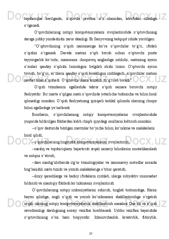 topshiriqlar   berilganki,   o quvchi   javobni   o z   olamidan,   atrofidan   izlashgaʻ ʻ
o rganadi. 	
ʻ
O quvchilarning   nutqiy   kompetensiyalarni   rivojlantirishda   o qituvchining	
ʻ ʻ
darsga jiddiy yondashishi zarur ekanligi Sh.Sariyevning tadqiqot ishida yoritilgan. 
“O‘qituvchining   o qish   namunasiga   ko ra   o quvchilar   to g ri,   ifodali	
ʻ ʻ ʻ ʻ ʻ
o qishni   o rganadi.   Darsda   matnni   o qib   berish   uchun   o qituvchi   puxta	
ʻ ʻ ʻ ʻ
tayyorgarlik   ko rishi,   mazmunni   chuqurroq   anglashga   intilishi,   matnning   ayrim	
ʻ
o rinlari   qanday   o qilishi   lozimligini   belgilab   olishi   lozim.   O qituvchi   ayrim	
ʻ ʻ ʻ
tovush, bo g in, so zlarni qanday o qish kerakligini izohlagach, o quvchilar matnni	
ʻ ʻ ʻ ʻ ʻ
navbat bilan o qishadi. O qituvchi ularni kuzatib, to g rilab boradi”.	
ʻ ʻ ʻ ʻ
O qish   texnikasini   egallashda   takror   o qish   samara   beruvchi   nutqiy	
ʻ ʻ
faoliyatdir. Bir marta o qilgan matn o quvchida yetarlicha tushuncha va bilim hosil	
ʻ ʻ
qilmasligi mumkin. O qish faoliyatining qiziqarli tashkil qilinishi ularning chuqur
ʻ
bilim egallashga yo naltiradi. 	
ʻ
Binobarin,   o quvchilarning   nutqiy   kompetensiyalarini   rivojlantirishda
ʻ
yuqorida bildirilgan fikrlardan kelib chiqib quyidagi omillarni keltirish mumkin: 
– o quv dasturida berilgan mavzular bo yicha bilim, ko nikma va malakalarni 	
ʻ ʻ ʻ
hosil qilish; 
– o quvchilarning lingvistik kompetensiyalarini rivojlantirish; 
ʻ
– mashq va topshiriqlarni bajartirish orqali nazariy bilimlarini mustahkamlash
va nutqini o stirish; 	
ʻ
– dars   mashg ulotlarida   ilg or   texnologiyalar   va   zamonaviy   metodlar   asosida	
ʻ ʻ
bog lanishli matn tuzish va yozish malakalariga e’tibor qaratish; 	
ʻ
– ilmiy   qarashlarga   va   badiiy   ifodalarni   izohlab,   ularga   subyektiv   munosabat
bildirish va mantiqiy fikrlash ko nikmasini rivojlantirish. 	
ʻ
O quvchilarning   nutqiy   imkoniyatlarini   oshirish,   tinglab   tushunishga,   fikrini	
ʻ
bayon   qilishga,   ongli   o qish   va   yozish   ko nikmasini   shakllantirishga   o rgatish	
ʻ ʻ ʻ
orqali ularning nutqiy kompetensiyalarini shakllantirish masalasi Ona tili va o qish	
ʻ
savodxonligi   darsligining   asosiy   vazifasi   hisoblanadi.   Ushbu   vazifani   bajarishda
o qituvchining   o rni   ham   beqiyosdir.   Izlanuvchanlik,   kreativlik,   fidoiylik,	
ʻ ʻ
23
