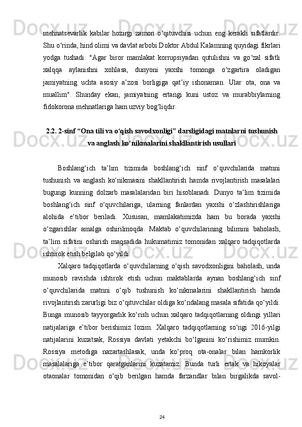 mehnatsevarlik   kabilar   hozirgi   zamon   o qituvchisi   uchun   eng   kerakli   sifatlardir.ʻ
Shu o rinda, hind olimi va davlat arbobi Doktor Abdul Kalamning quyidagi fikrlari	
ʻ
yodga   tushadi:   "Agar   biror   mamlakat   korrupsiyadan   qutulishni   va   go zal   sifatli	
ʻ
xalqqa   aylanishni   xohlasa,   dunyoni   yaxshi   tomonga   o zgartira   oladigan	
ʻ
jamiyatning   uchta   asosiy   a’zosi   borligiga   qat’iy   ishonaman.   Ular   ota,   ona   va
muallim".   Shunday   ekan,   jamiyatning   ertangi   kuni   ustoz   va   murabbiylarning
fidokorona mehnatlariga ham uzviy bog liqdir.	
ʻ  
2.2.  2-sinf “Ona tili va o‘qish savodxonligi” darsligidagi   matnlarni tushunish
va anglash ko‘nikmalarini   shakllantirish usullari
Boshlang‘ich   ta’lim   tizimida   boshlang‘ich   sinf   o‘quvchilarida   matnni
tushunish   va   anglash   ko‘nikmasini   shakllantirish   hamda   rivojlantirish   masalalari
bugungi   kunning   dolzarb   masalalaridan   biri   hisoblanadi.   Dunyo   ta’lim   tizimida
boshlang‘ich   sinf   o‘quvchilariga,   ularning   fanlardan   yaxshi   o‘zlashtirishlariga
alohida   e‘tibor   beriladi.   Xususan,   mamlakatimizda   ham   bu   borada   yaxshi
o‘zgarishlar   amalga   oshirilmoqda.   Maktab   o‘quvchilarining   bilimini   baholash,
ta’lim   sifatini   oshirish   maqsadida   hukumatimiz   tomonidan   xalqaro   tadqiqotlarda
ishtirok etish belgilab qo‘yildi.  
Xalqaro   tadqiqotlarda   o‘quvchilarning   o‘qish   savodxonligini   baholash,   unda
munosib   ravishda   ishtirok   etish   uchun   maktablarda   aynan   boshlang‘ich   sinf
o‘quvchilarida   matnni   o‘qib   tushunish   ko‘nikmalarini   shakllantirish   hamda
rivojlantirish zarurligi biz o‘qituvchilar oldiga ko‘ndalang masala sifatida qo‘yildi.
Bunga  munosib   tayyorgarlik  ko‘rish   uchun  xalqaro  tadqiqotlarning  oldingi   yillari
natijalariga   e’tibor   berishimiz   lozim.   Xalqaro   tadqiqotlarning   so‘ngi   2016-yilgi
natijalarini   kuzatsak,   Rossiya   davlati   yetakchi   bo‘lganini   ko‘rishimiz   mumkin.
Rossiya   metodiga   nazartashlasak,   unda   ko‘proq   ota-onalar   bilan   hamkorlik
masalalariga   e’tibor   qaratganlarini   kuzatamiz.   Bunda   turli   ertak   va   hikoyalar
otaonalar   tomonidan   o‘qib   berilgan   hamda   farzandlar   bilan   birgalikda   savol-
24 